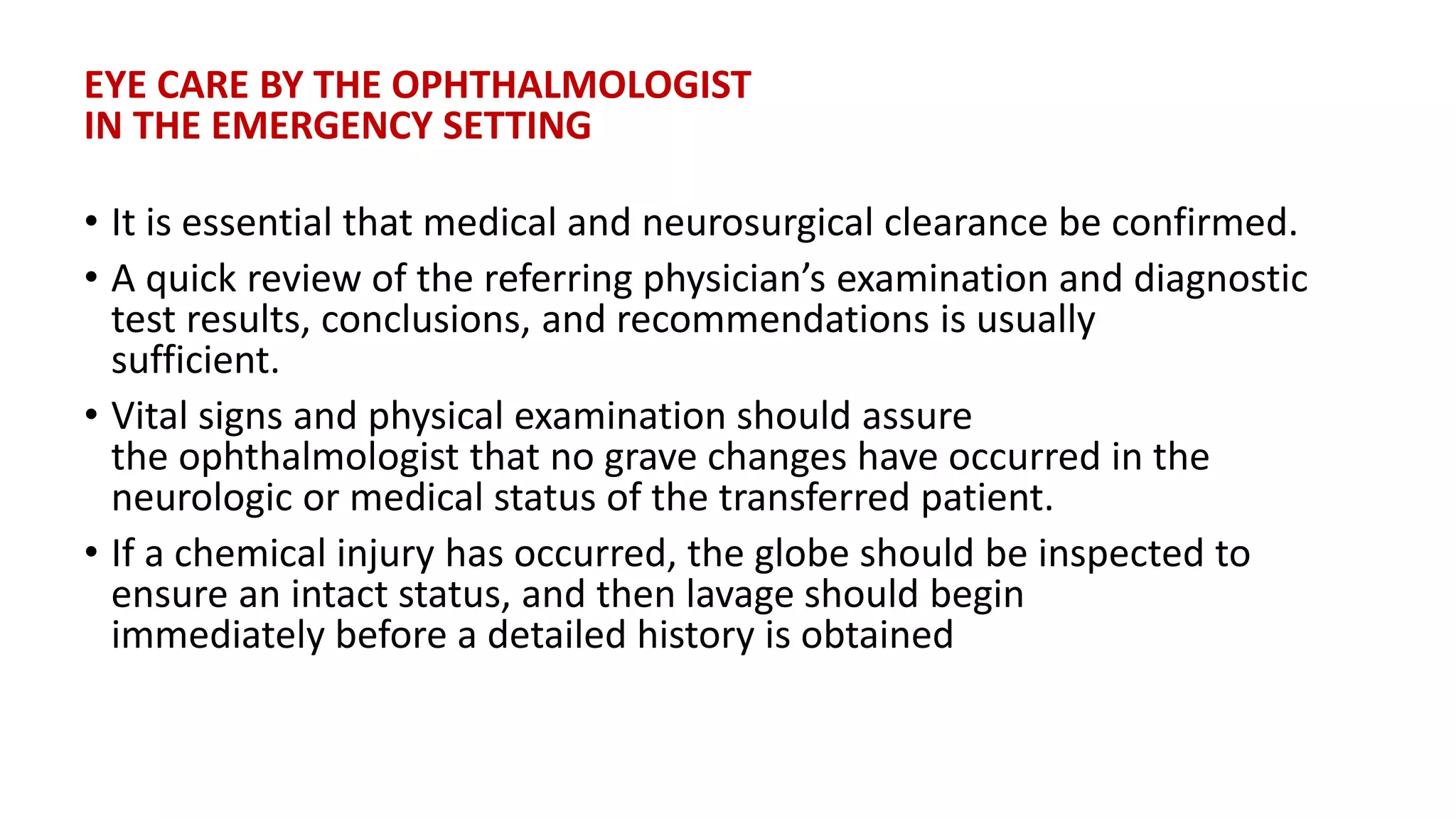 EYE CARE BY THE OPHTHALMOLOGIST
IN THE EMERGENCY SETTING
• It is essential that medical and neurosurgical clearance be confirmed.
• A quick review of the referring physician’s examination and diagnostic
test results, conclusions, and recommendations is usually
sufficient.
• Vital signs and physical examination should assure
the ophthalmologist that no grave changes have occurred in the
neurologic or medical status of the transferred patient.
• If a chemical injury has occurred, the globe should be inspected to
ensure an intact status, and then lavage should begin
immediately before a detailed history is obtained
 