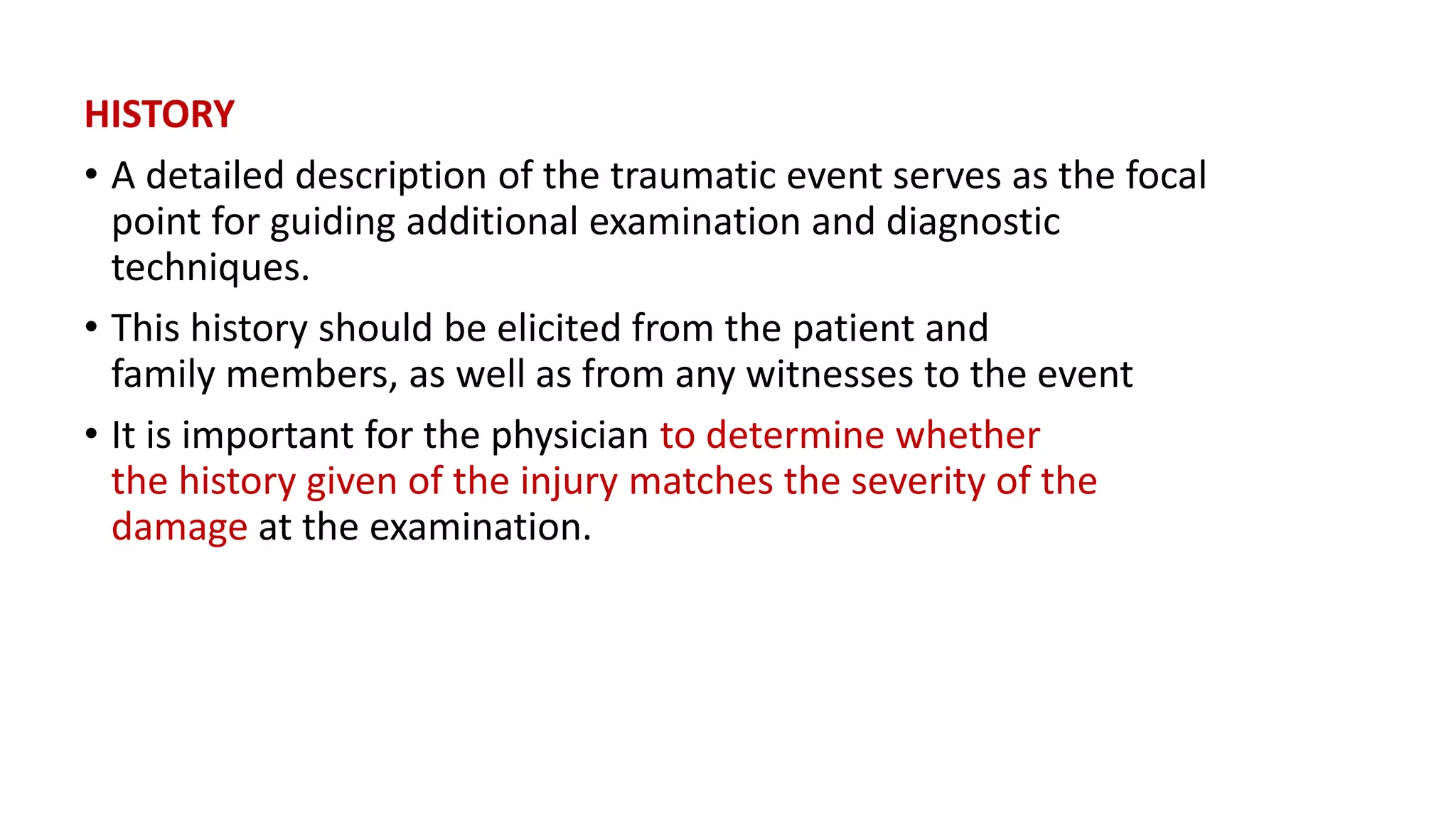 HISTORY
• A detailed description of the traumatic event serves as the focal
point for guiding additional examination and diagnostic
techniques.
• This history should be elicited from the patient and
family members, as well as from any witnesses to the event
• It is important for the physician to determine whether
the history given of the injury matches the severity of the
damage at the examination.
 