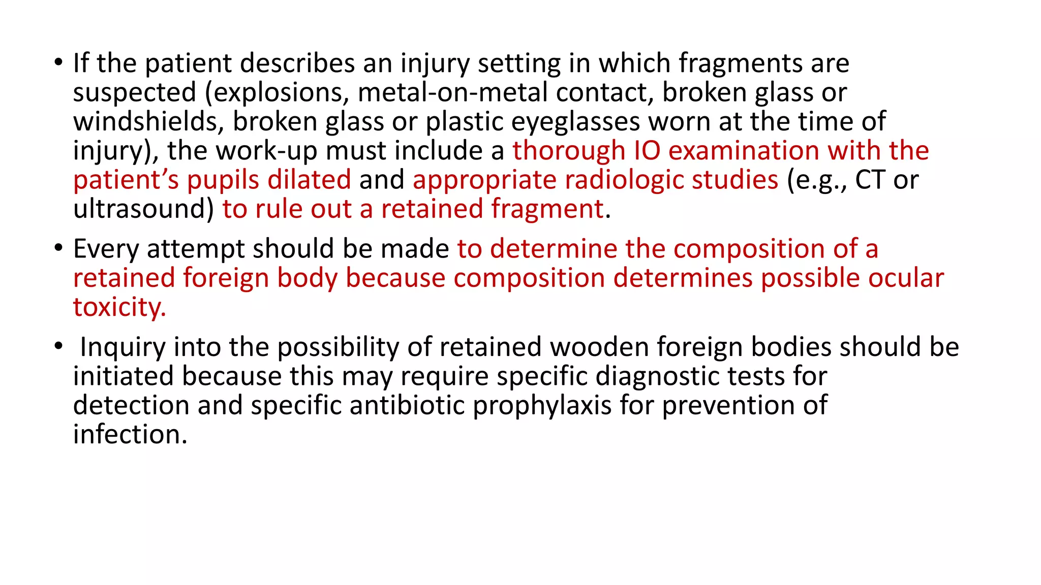 • If the patient describes an injury setting in which fragments are
suspected (explosions, metal-on-metal contact, broken glass or
windshields, broken glass or plastic eyeglasses worn at the time of
injury), the work-up must include a thorough IO examination with the
patient’s pupils dilated and appropriate radiologic studies (e.g., CT or
ultrasound) to rule out a retained fragment.
• Every attempt should be made to determine the composition of a
retained foreign body because composition determines possible ocular
toxicity.
• Inquiry into the possibility of retained wooden foreign bodies should be
initiated because this may require specific diagnostic tests for
detection and specific antibiotic prophylaxis for prevention of
infection.
 
