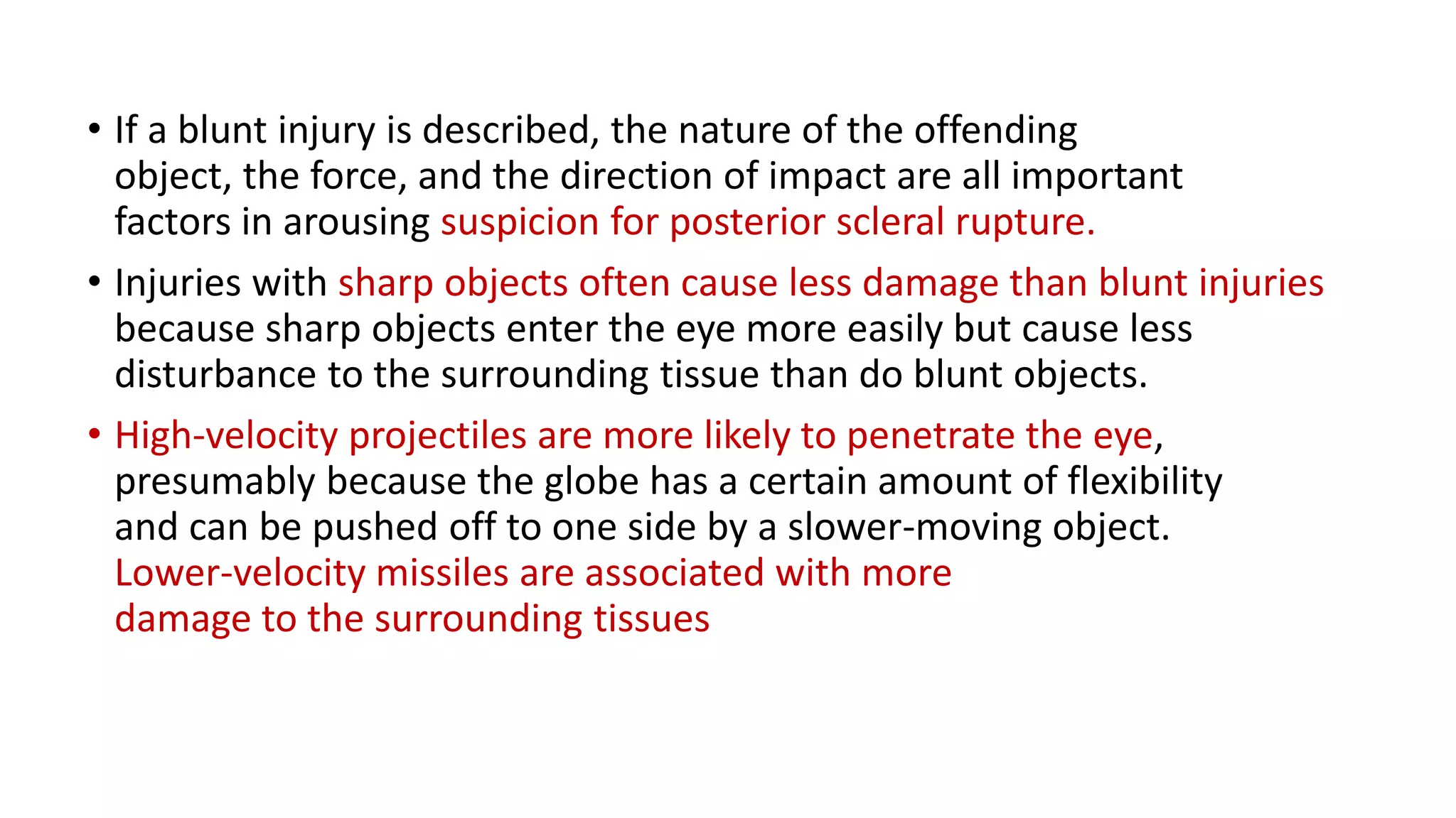 • If a blunt injury is described, the nature of the offending
object, the force, and the direction of impact are all important
factors in arousing suspicion for posterior scleral rupture.
• Injuries with sharp objects often cause less damage than blunt injuries
because sharp objects enter the eye more easily but cause less
disturbance to the surrounding tissue than do blunt objects.
• High-velocity projectiles are more likely to penetrate the eye,
presumably because the globe has a certain amount of flexibility
and can be pushed off to one side by a slower-moving object.
Lower-velocity missiles are associated with more
damage to the surrounding tissues
 