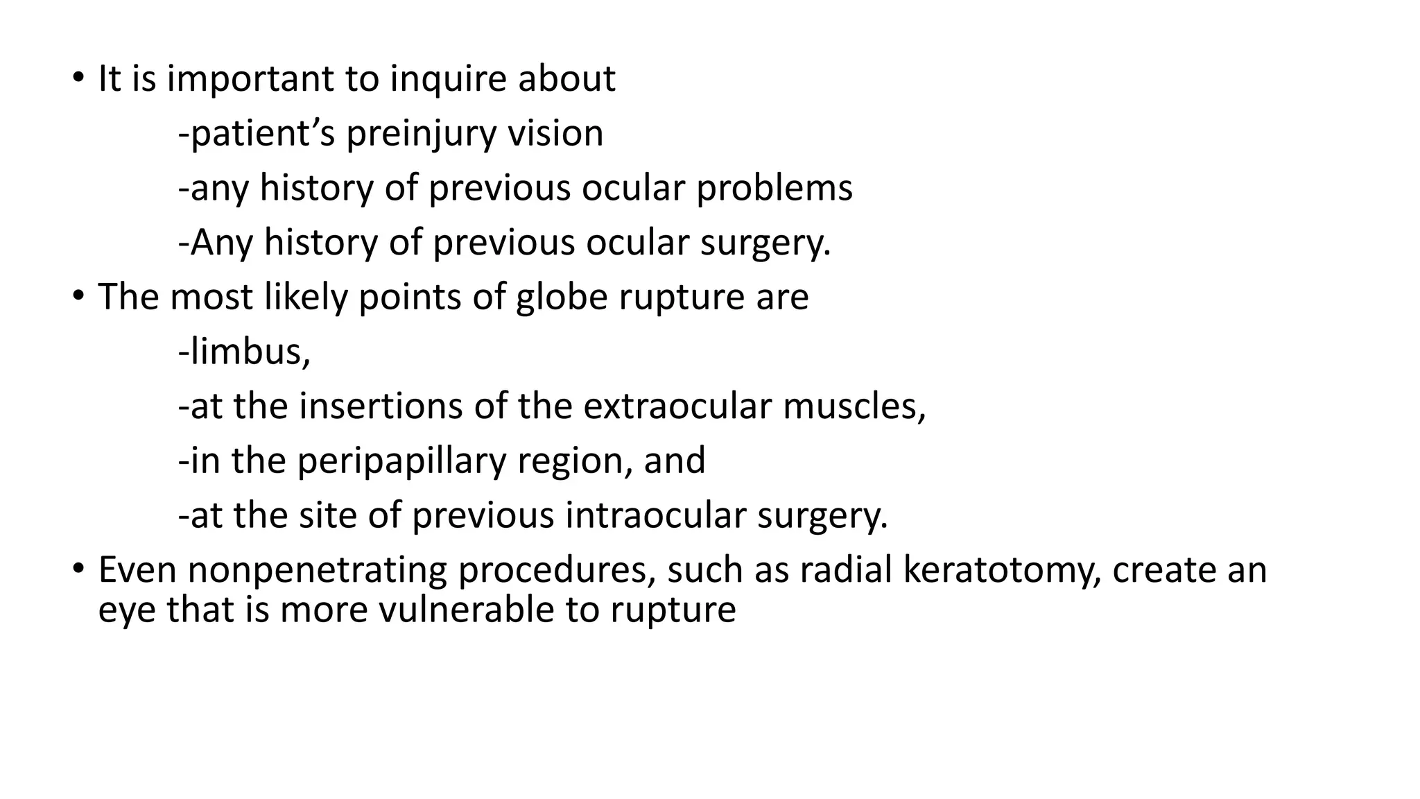 • It is important to inquire about
-patient’s preinjury vision
-any history of previous ocular problems
-Any history of previous ocular surgery.
• The most likely points of globe rupture are
-limbus,
-at the insertions of the extraocular muscles,
-in the peripapillary region, and
-at the site of previous intraocular surgery.
• Even nonpenetrating procedures, such as radial keratotomy, create an
eye that is more vulnerable to rupture
 