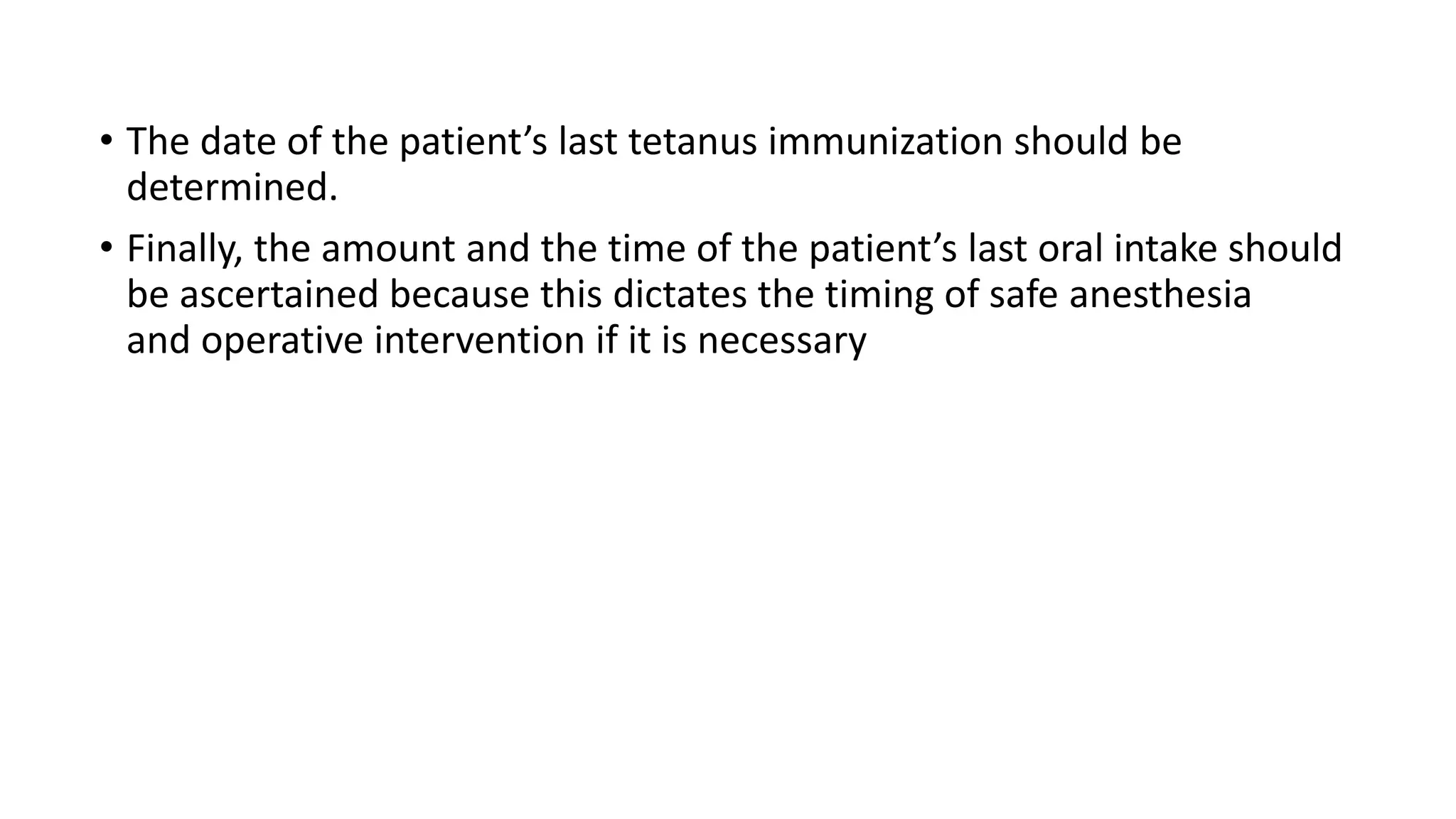 • The date of the patient’s last tetanus immunization should be
determined.
• Finally, the amount and the time of the patient’s last oral intake should
be ascertained because this dictates the timing of safe anesthesia
and operative intervention if it is necessary
 