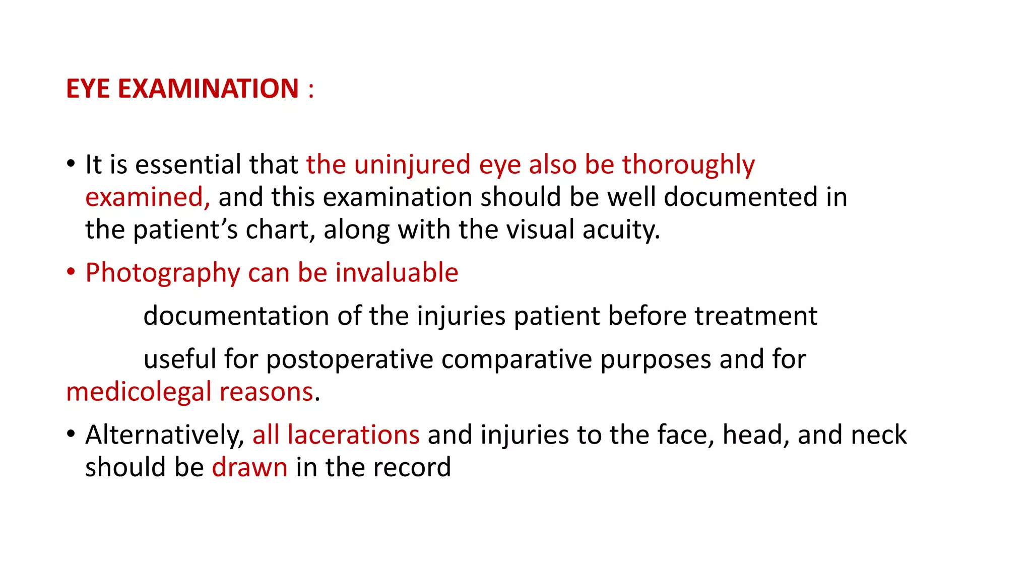 EYE EXAMINATION :
• It is essential that the uninjured eye also be thoroughly
examined, and this examination should be well documented in
the patient’s chart, along with the visual acuity.
• Photography can be invaluable
documentation of the injuries patient before treatment
useful for postoperative comparative purposes and for
medicolegal reasons.
• Alternatively, all lacerations and injuries to the face, head, and neck
should be drawn in the record
 