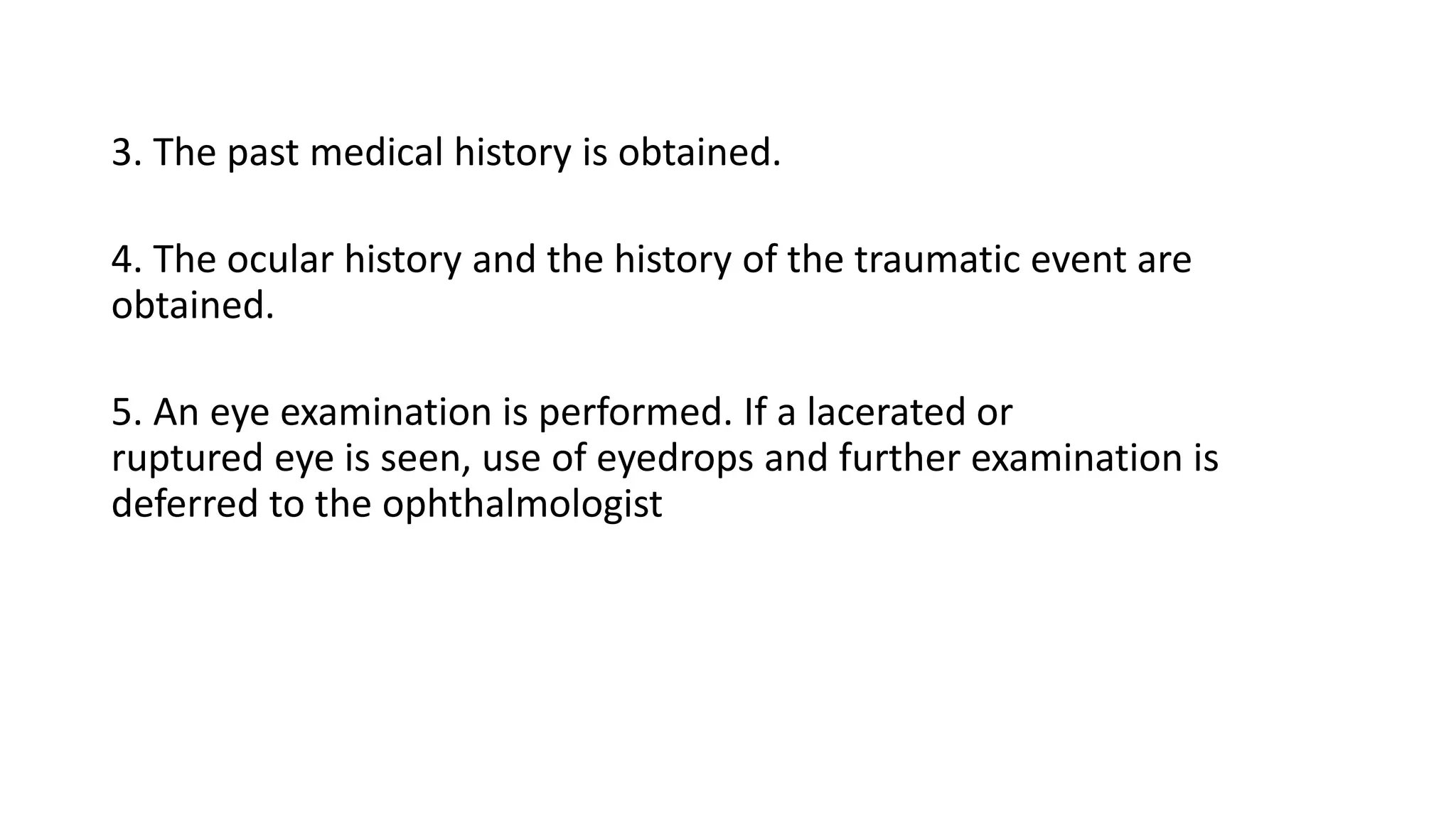 3. The past medical history is obtained.
4. The ocular history and the history of the traumatic event are
obtained.
5. An eye examination is performed. If a lacerated or
ruptured eye is seen, use of eyedrops and further examination is
deferred to the ophthalmologist
 