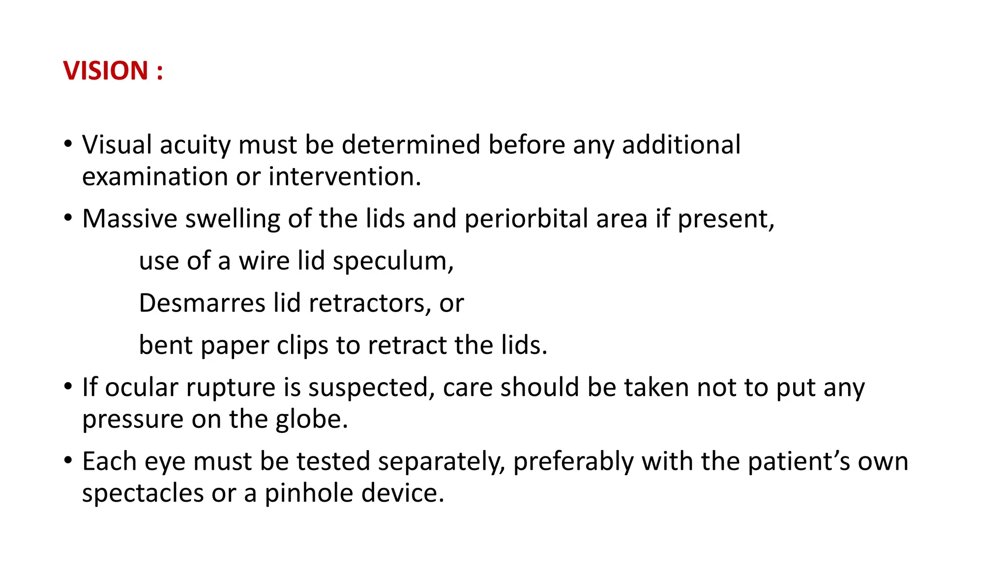 VISION :
• Visual acuity must be determined before any additional
examination or intervention.
• Massive swelling of the lids and periorbital area if present,
use of a wire lid speculum,
Desmarres lid retractors, or
bent paper clips to retract the lids.
• If ocular rupture is suspected, care should be taken not to put any
pressure on the globe.
• Each eye must be tested separately, preferably with the patient’s own
spectacles or a pinhole device.
 