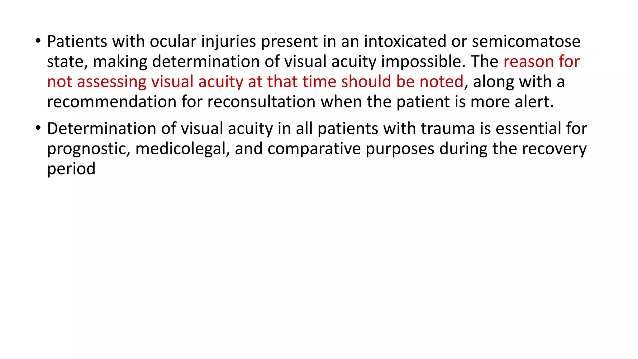 • Patients with ocular injuries present in an intoxicated or semicomatose
state, making determination of visual acuity impossible. The reason for
not assessing visual acuity at that time should be noted, along with a
recommendation for reconsultation when the patient is more alert.
• Determination of visual acuity in all patients with trauma is essential for
prognostic, medicolegal, and comparative purposes during the recovery
period
 