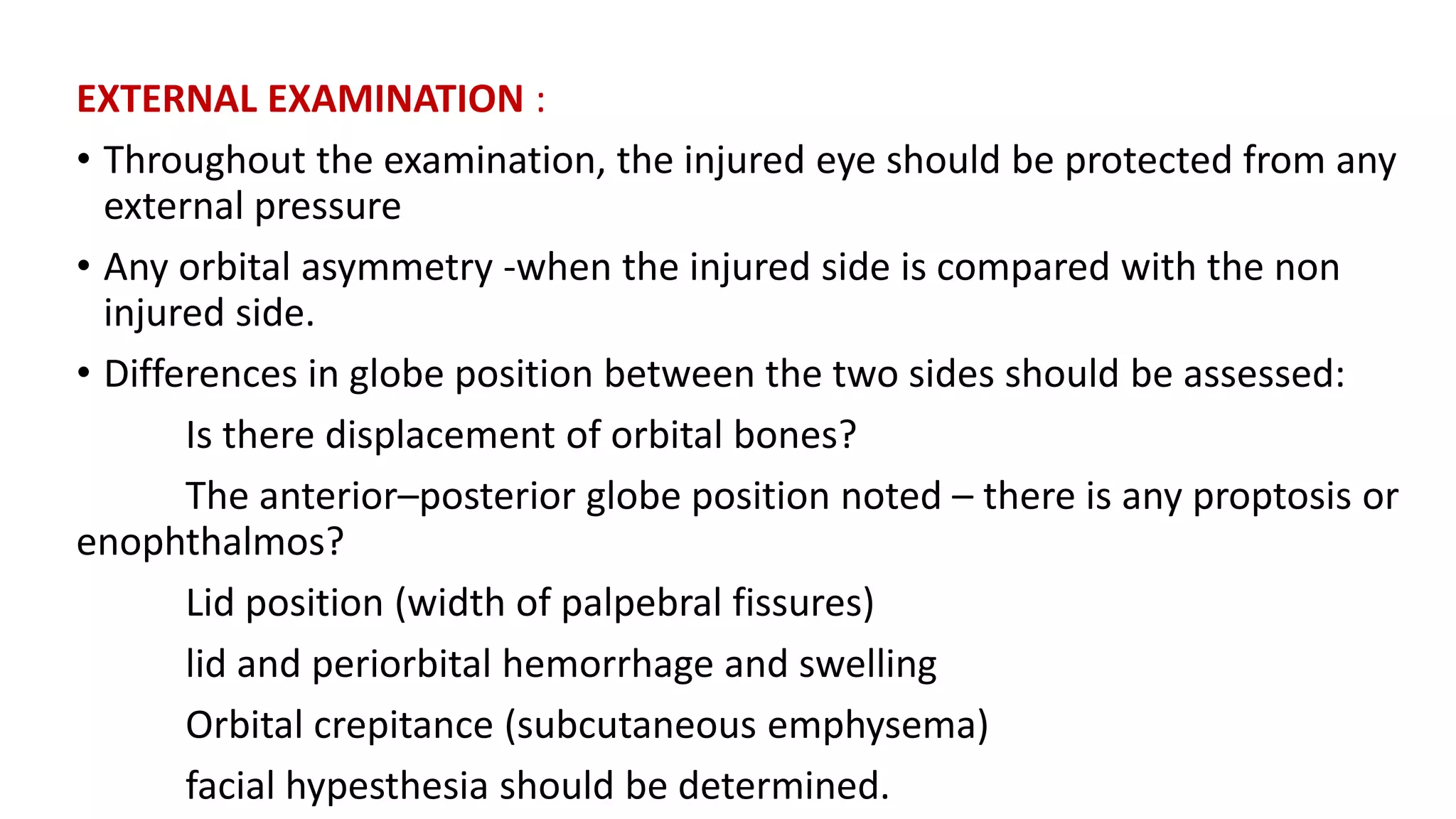EXTERNAL EXAMINATION :
• Throughout the examination, the injured eye should be protected from any
external pressure
• Any orbital asymmetry -when the injured side is compared with the non
injured side.
• Differences in globe position between the two sides should be assessed:
Is there displacement of orbital bones?
The anterior–posterior globe position noted – there is any proptosis or
enophthalmos?
Lid position (width of palpebral fissures)
lid and periorbital hemorrhage and swelling
Orbital crepitance (subcutaneous emphysema)
facial hypesthesia should be determined.
 