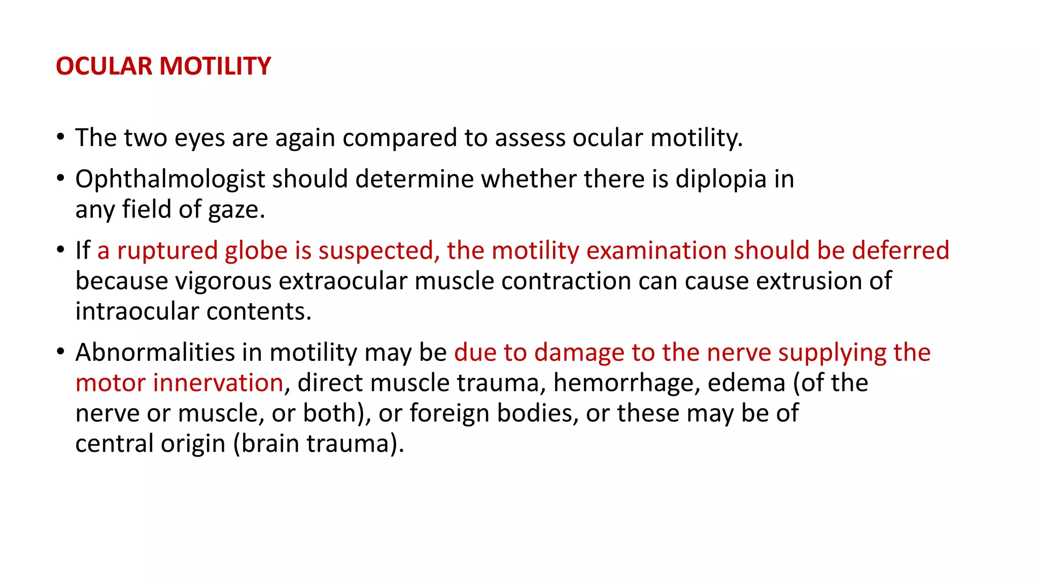 OCULAR MOTILITY
• The two eyes are again compared to assess ocular motility.
• Ophthalmologist should determine whether there is diplopia in
any field of gaze.
• If a ruptured globe is suspected, the motility examination should be deferred
because vigorous extraocular muscle contraction can cause extrusion of
intraocular contents.
• Abnormalities in motility may be due to damage to the nerve supplying the
motor innervation, direct muscle trauma, hemorrhage, edema (of the
nerve or muscle, or both), or foreign bodies, or these may be of
central origin (brain trauma).
 