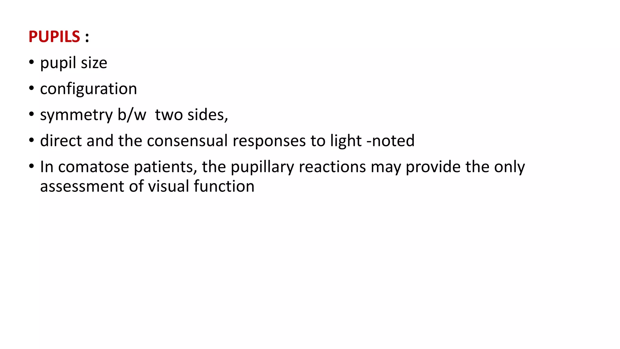 PUPILS :
• pupil size
• configuration
• symmetry b/w two sides,
• direct and the consensual responses to light -noted
• In comatose patients, the pupillary reactions may provide the only
assessment of visual function
 