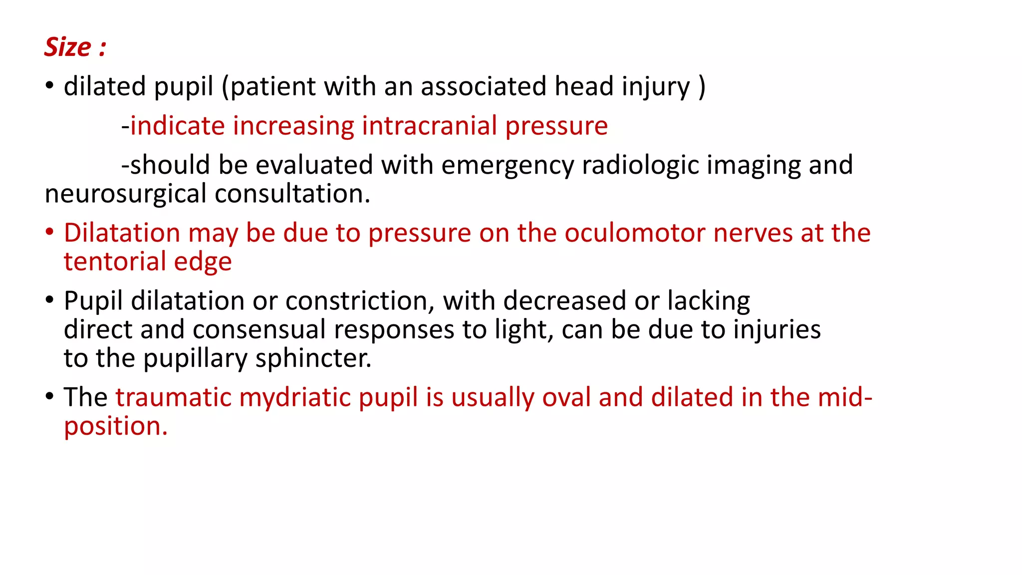 Size :
• dilated pupil (patient with an associated head injury )
-indicate increasing intracranial pressure
-should be evaluated with emergency radiologic imaging and
neurosurgical consultation.
• Dilatation may be due to pressure on the oculomotor nerves at the
tentorial edge
• Pupil dilatation or constriction, with decreased or lacking
direct and consensual responses to light, can be due to injuries
to the pupillary sphincter.
• The traumatic mydriatic pupil is usually oval and dilated in the mid-
position.
 