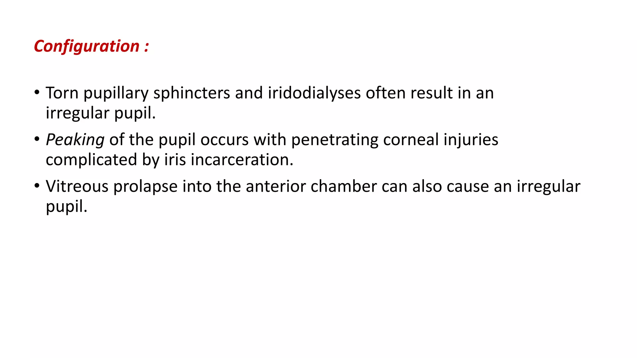 Configuration :
• Torn pupillary sphincters and iridodialyses often result in an
irregular pupil.
• Peaking of the pupil occurs with penetrating corneal injuries
complicated by iris incarceration.
• Vitreous prolapse into the anterior chamber can also cause an irregular
pupil.
 