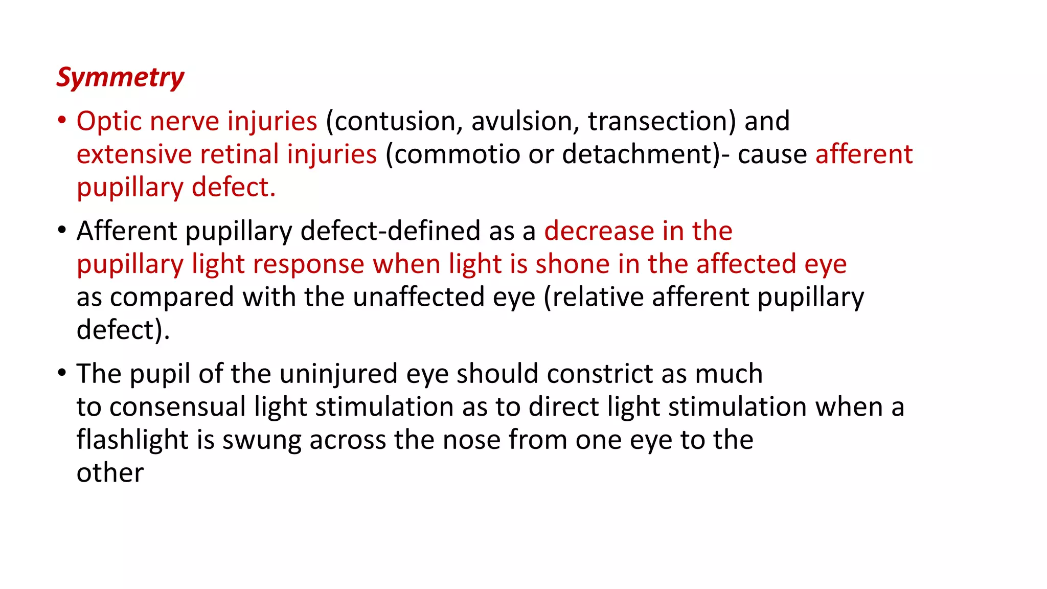 Symmetry
• Optic nerve injuries (contusion, avulsion, transection) and
extensive retinal injuries (commotio or detachment)- cause afferent
pupillary defect.
• Afferent pupillary defect-defined as a decrease in the
pupillary light response when light is shone in the affected eye
as compared with the unaffected eye (relative afferent pupillary
defect).
• The pupil of the uninjured eye should constrict as much
to consensual light stimulation as to direct light stimulation when a
flashlight is swung across the nose from one eye to the
other
 