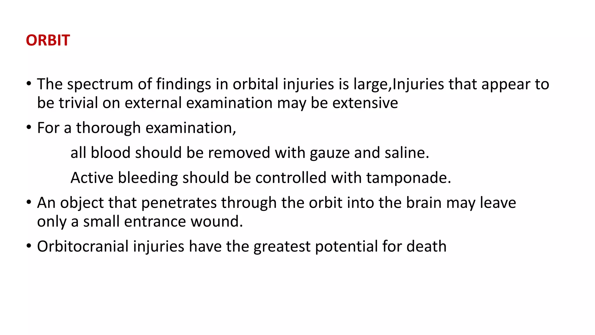 ORBIT
• The spectrum of findings in orbital injuries is large,Injuries that appear to
be trivial on external examination may be extensive
• For a thorough examination,
all blood should be removed with gauze and saline.
Active bleeding should be controlled with tamponade.
• An object that penetrates through the orbit into the brain may leave
only a small entrance wound.
• Orbitocranial injuries have the greatest potential for death
 