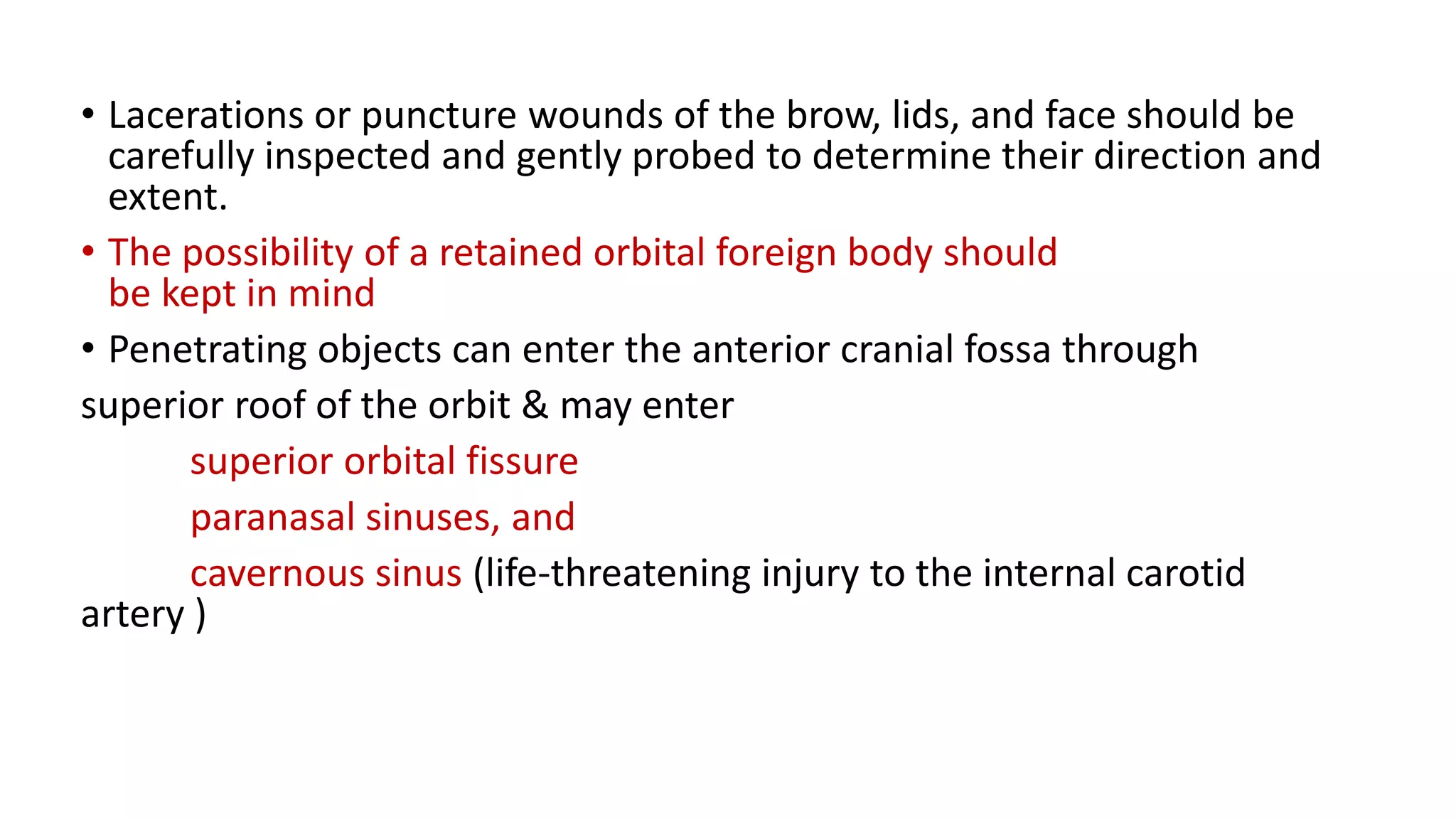 • Lacerations or puncture wounds of the brow, lids, and face should be
carefully inspected and gently probed to determine their direction and
extent.
• The possibility of a retained orbital foreign body should
be kept in mind
• Penetrating objects can enter the anterior cranial fossa through
superior roof of the orbit & may enter
superior orbital fissure
paranasal sinuses, and
cavernous sinus (life-threatening injury to the internal carotid
artery )
 