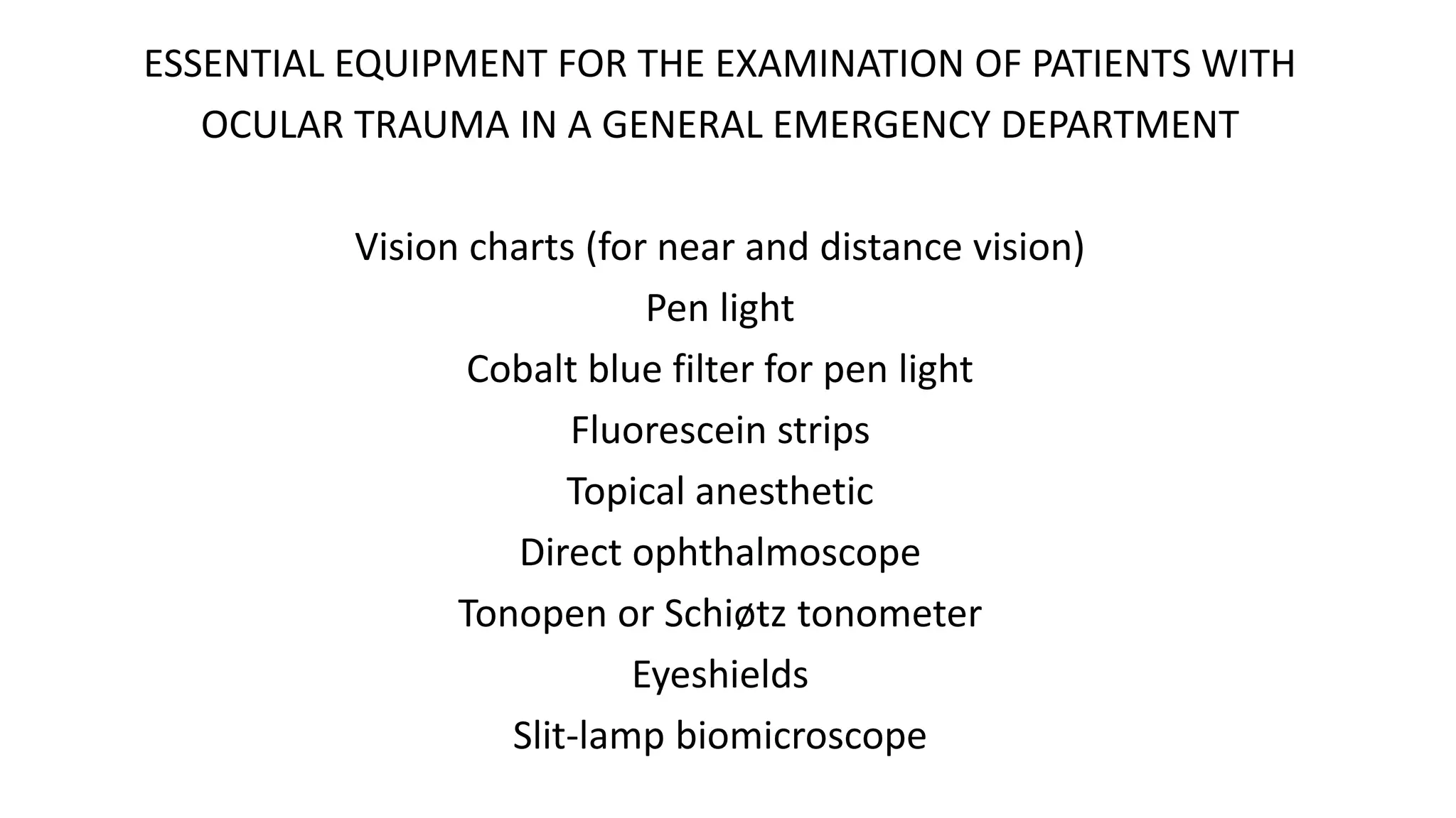 ESSENTIAL EQUIPMENT FOR THE EXAMINATION OF PATIENTS WITH
OCULAR TRAUMA IN A GENERAL EMERGENCY DEPARTMENT
Vision charts (for near and distance vision)
Pen light
Cobalt blue filter for pen light
Fluorescein strips
Topical anesthetic
Direct ophthalmoscope
Tonopen or Schiøtz tonometer
Eyeshields
Slit-lamp biomicroscope
 