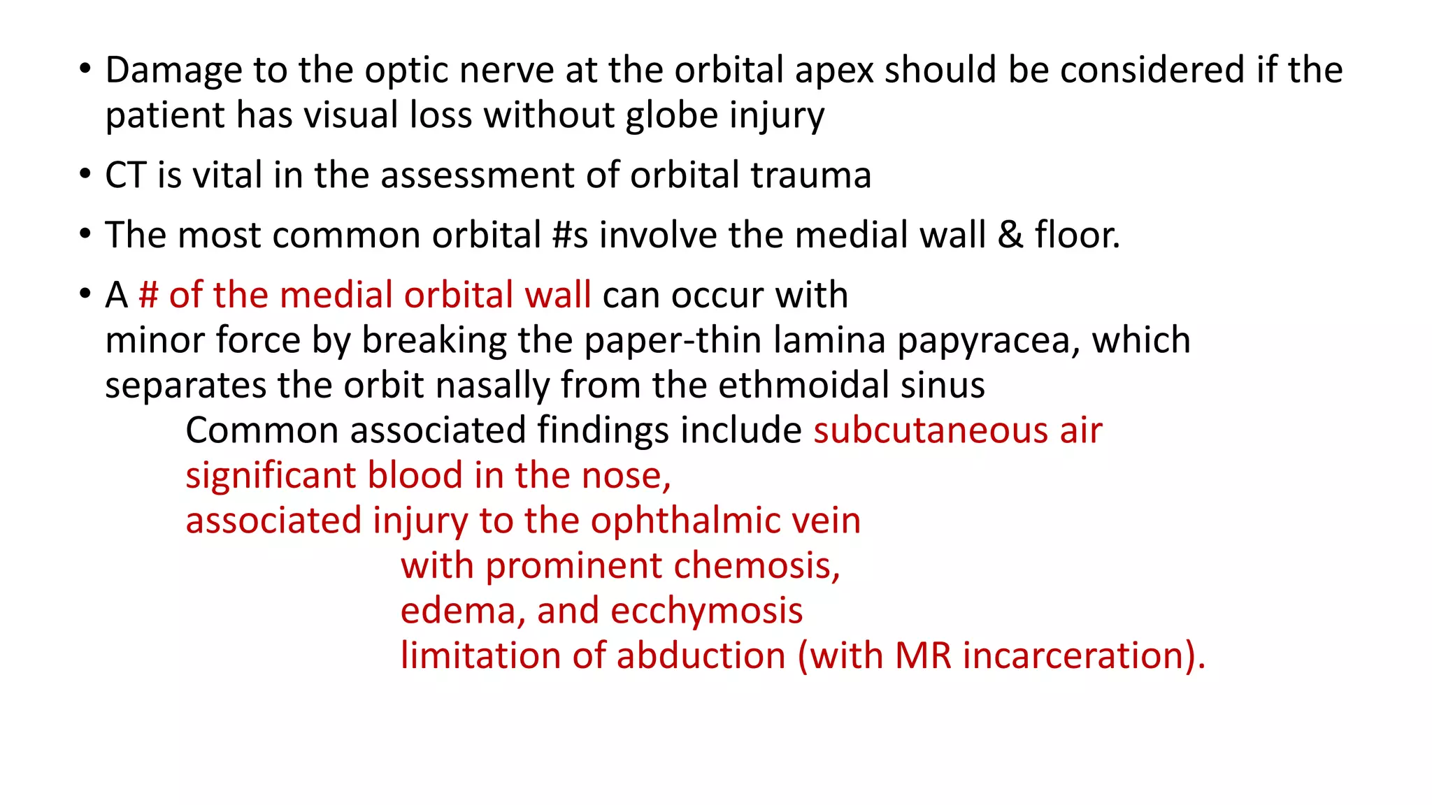 • Damage to the optic nerve at the orbital apex should be considered if the
patient has visual loss without globe injury
• CT is vital in the assessment of orbital trauma
• The most common orbital #s involve the medial wall & floor.
• A # of the medial orbital wall can occur with
minor force by breaking the paper-thin lamina papyracea, which
separates the orbit nasally from the ethmoidal sinus
Common associated findings include subcutaneous air
significant blood in the nose,
associated injury to the ophthalmic vein
with prominent chemosis,
edema, and ecchymosis
limitation of abduction (with MR incarceration).
 
