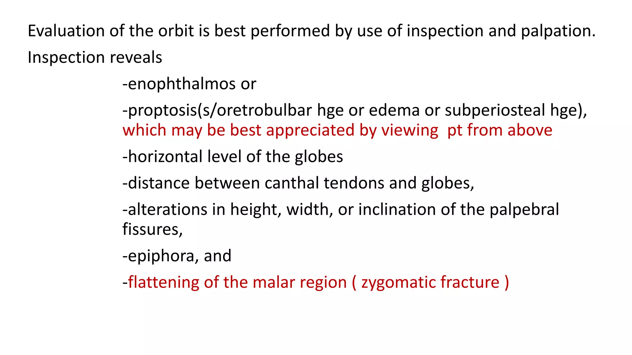 Evaluation of the orbit is best performed by use of inspection and palpation.
Inspection reveals
-enophthalmos or
-proptosis(s/oretrobulbar hge or edema or subperiosteal hge),
which may be best appreciated by viewing pt from above
-horizontal level of the globes
-distance between canthal tendons and globes,
-alterations in height, width, or inclination of the palpebral
fissures,
-epiphora, and
-flattening of the malar region ( zygomatic fracture )
 