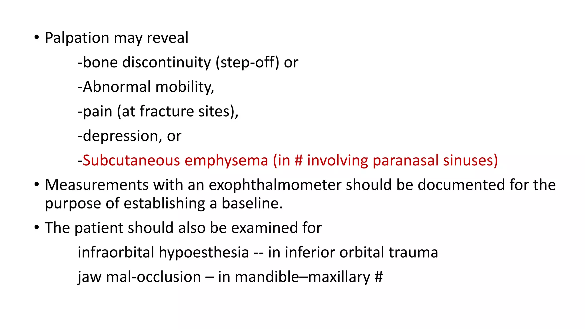 • Palpation may reveal
-bone discontinuity (step-off) or
-Abnormal mobility,
-pain (at fracture sites),
-depression, or
-Subcutaneous emphysema (in # involving paranasal sinuses)
• Measurements with an exophthalmometer should be documented for the
purpose of establishing a baseline.
• The patient should also be examined for
infraorbital hypoesthesia -- in inferior orbital trauma
jaw mal-occlusion – in mandible–maxillary #
 