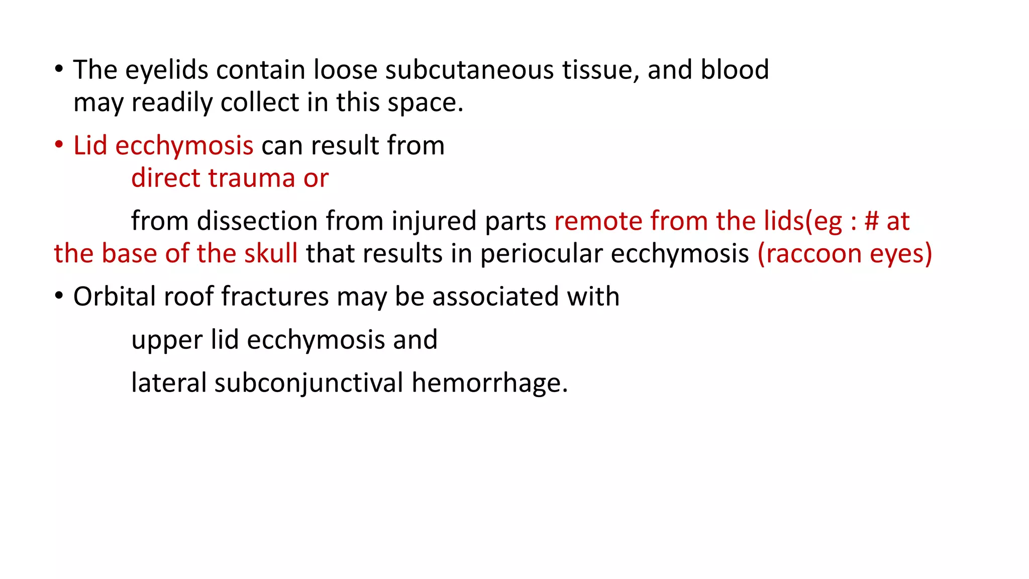 • The eyelids contain loose subcutaneous tissue, and blood
may readily collect in this space.
• Lid ecchymosis can result from
direct trauma or
from dissection from injured parts remote from the lids(eg : # at
the base of the skull that results in periocular ecchymosis (raccoon eyes)
• Orbital roof fractures may be associated with
upper lid ecchymosis and
lateral subconjunctival hemorrhage.
 