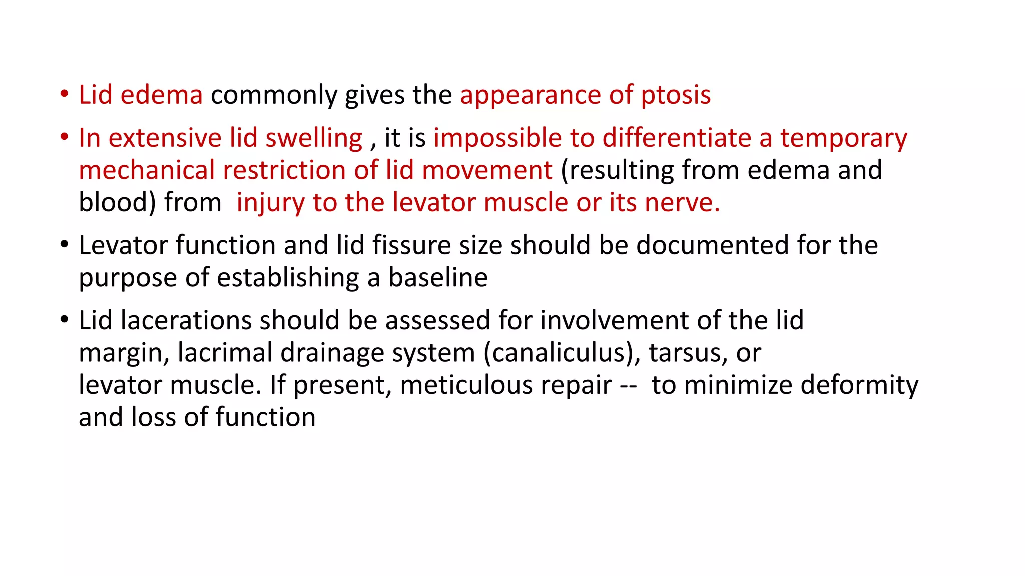 • Lid edema commonly gives the appearance of ptosis
• In extensive lid swelling , it is impossible to differentiate a temporary
mechanical restriction of lid movement (resulting from edema and
blood) from injury to the levator muscle or its nerve.
• Levator function and lid fissure size should be documented for the
purpose of establishing a baseline
• Lid lacerations should be assessed for involvement of the lid
margin, lacrimal drainage system (canaliculus), tarsus, or
levator muscle. If present, meticulous repair -- to minimize deformity
and loss of function
 
