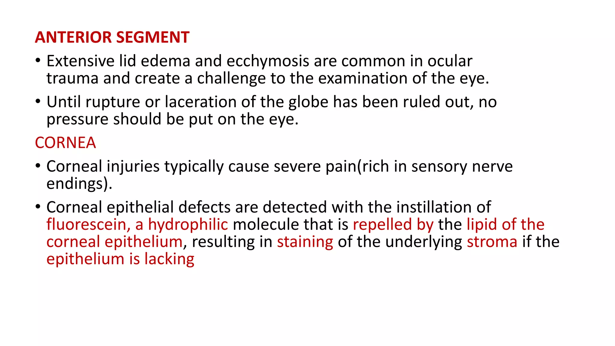 ANTERIOR SEGMENT
• Extensive lid edema and ecchymosis are common in ocular
trauma and create a challenge to the examination of the eye.
• Until rupture or laceration of the globe has been ruled out, no
pressure should be put on the eye.
CORNEA
• Corneal injuries typically cause severe pain(rich in sensory nerve
endings).
• Corneal epithelial defects are detected with the instillation of
fluorescein, a hydrophilic molecule that is repelled by the lipid of the
corneal epithelium, resulting in staining of the underlying stroma if the
epithelium is lacking
 