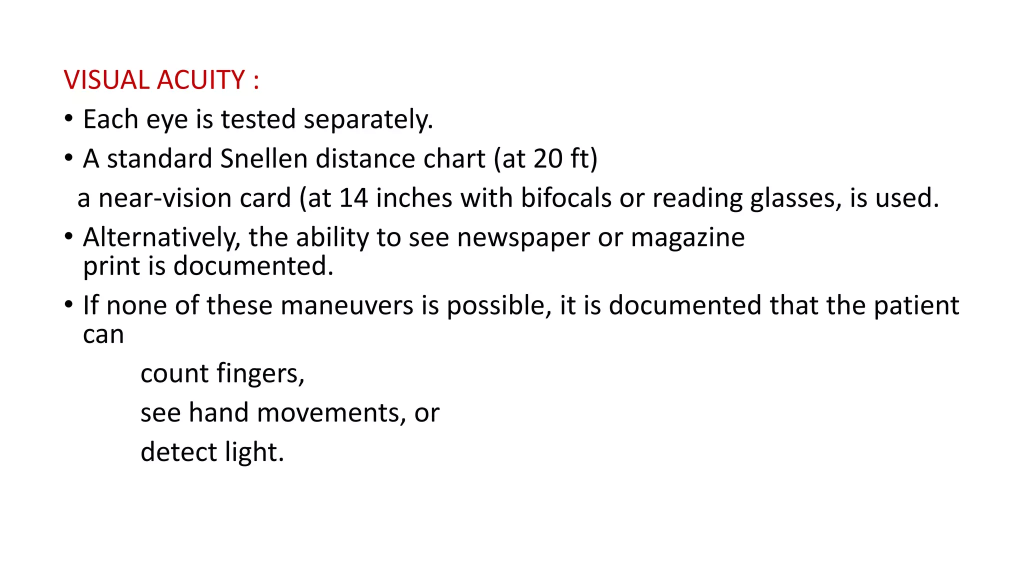 VISUAL ACUITY :
• Each eye is tested separately.
• A standard Snellen distance chart (at 20 ft)
a near-vision card (at 14 inches with bifocals or reading glasses, is used.
• Alternatively, the ability to see newspaper or magazine
print is documented.
• If none of these maneuvers is possible, it is documented that the patient
can
count fingers,
see hand movements, or
detect light.
 