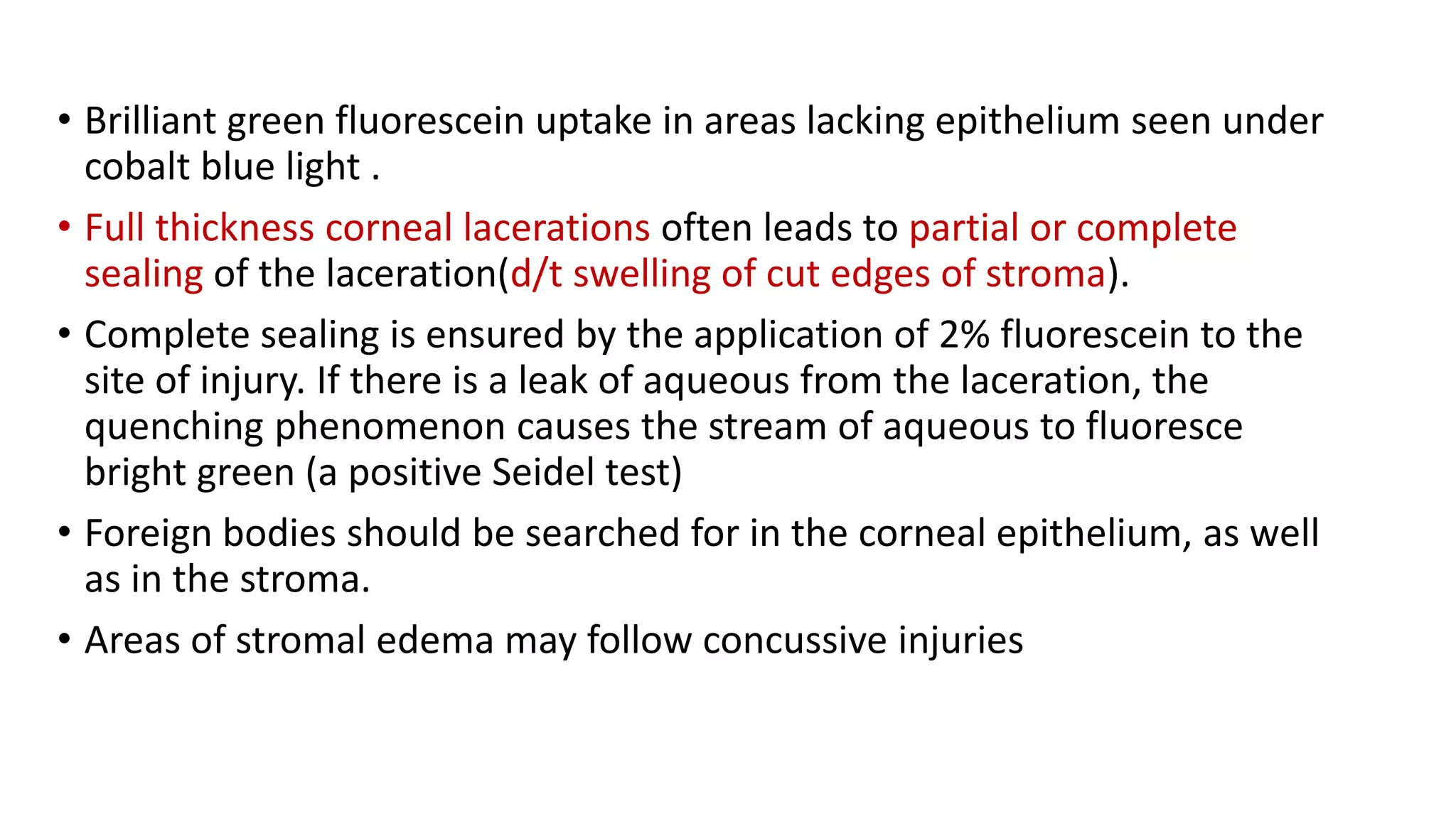 • Brilliant green fluorescein uptake in areas lacking epithelium seen under
cobalt blue light .
• Full thickness corneal lacerations often leads to partial or complete
sealing of the laceration(d/t swelling of cut edges of stroma).
• Complete sealing is ensured by the application of 2% fluorescein to the
site of injury. If there is a leak of aqueous from the laceration, the
quenching phenomenon causes the stream of aqueous to fluoresce
bright green (a positive Seidel test)
• Foreign bodies should be searched for in the corneal epithelium, as well
as in the stroma.
• Areas of stromal edema may follow concussive injuries
 