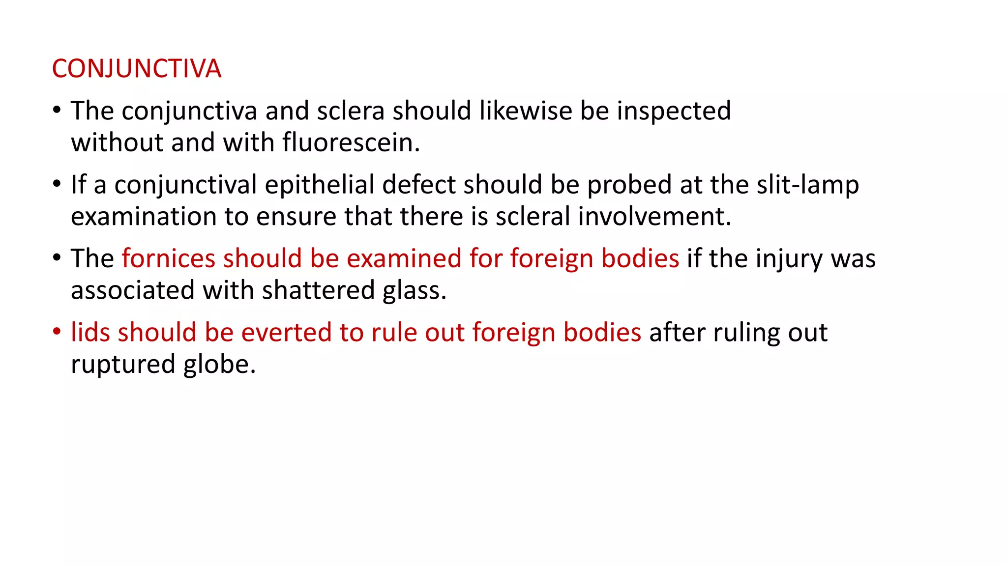 CONJUNCTIVA
• The conjunctiva and sclera should likewise be inspected
without and with fluorescein.
• If a conjunctival epithelial defect should be probed at the slit-lamp
examination to ensure that there is scleral involvement.
• The fornices should be examined for foreign bodies if the injury was
associated with shattered glass.
• lids should be everted to rule out foreign bodies after ruling out
ruptured globe.
 