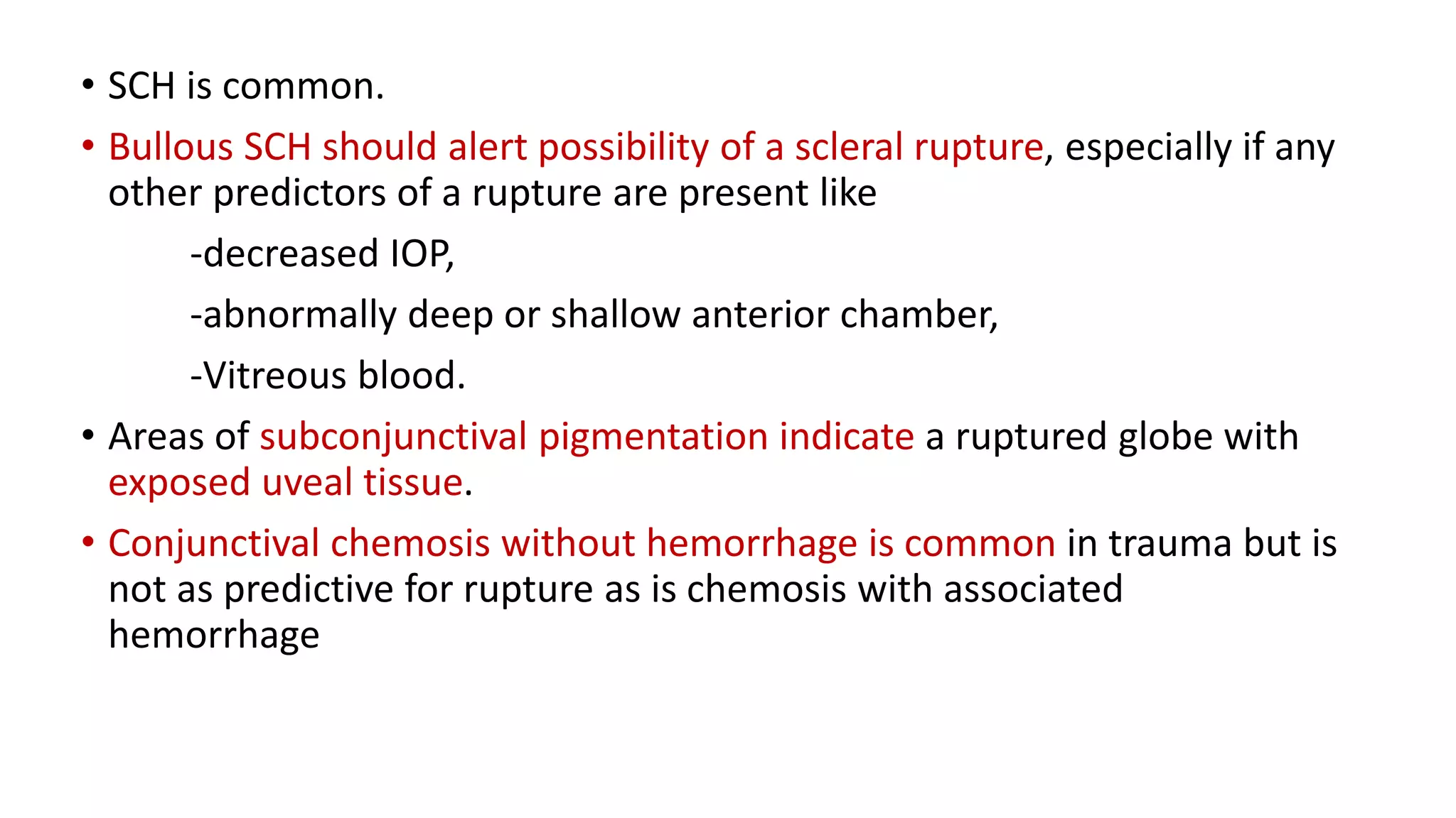 • SCH is common.
• Bullous SCH should alert possibility of a scleral rupture, especially if any
other predictors of a rupture are present like
-decreased IOP,
-abnormally deep or shallow anterior chamber,
-Vitreous blood.
• Areas of subconjunctival pigmentation indicate a ruptured globe with
exposed uveal tissue.
• Conjunctival chemosis without hemorrhage is common in trauma but is
not as predictive for rupture as is chemosis with associated
hemorrhage
 