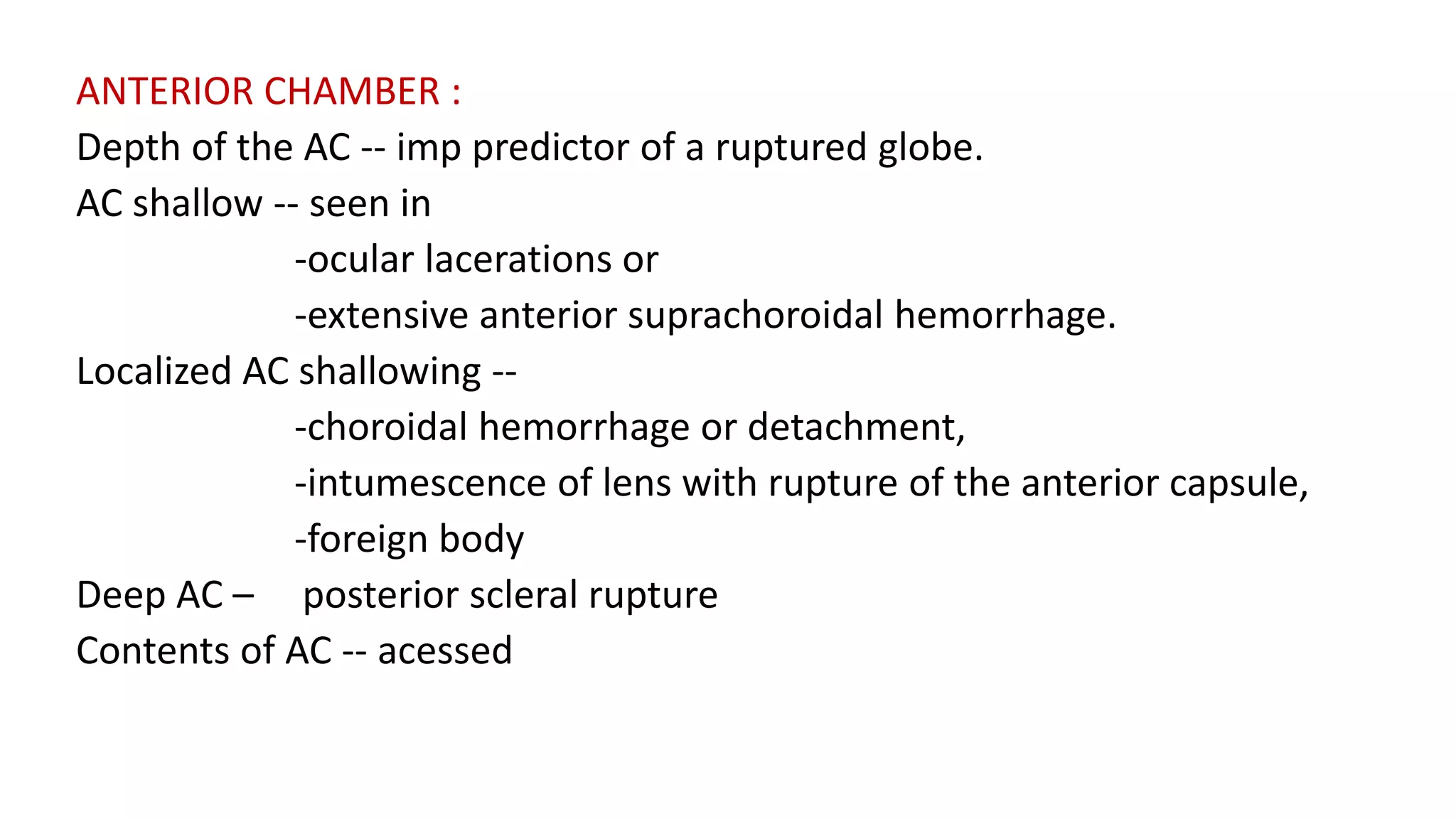 ANTERIOR CHAMBER :
Depth of the AC -- imp predictor of a ruptured globe.
AC shallow -- seen in
-ocular lacerations or
-extensive anterior suprachoroidal hemorrhage.
Localized AC shallowing --
-choroidal hemorrhage or detachment,
-intumescence of lens with rupture of the anterior capsule,
-foreign body
Deep AC – posterior scleral rupture
Contents of AC -- acessed
 