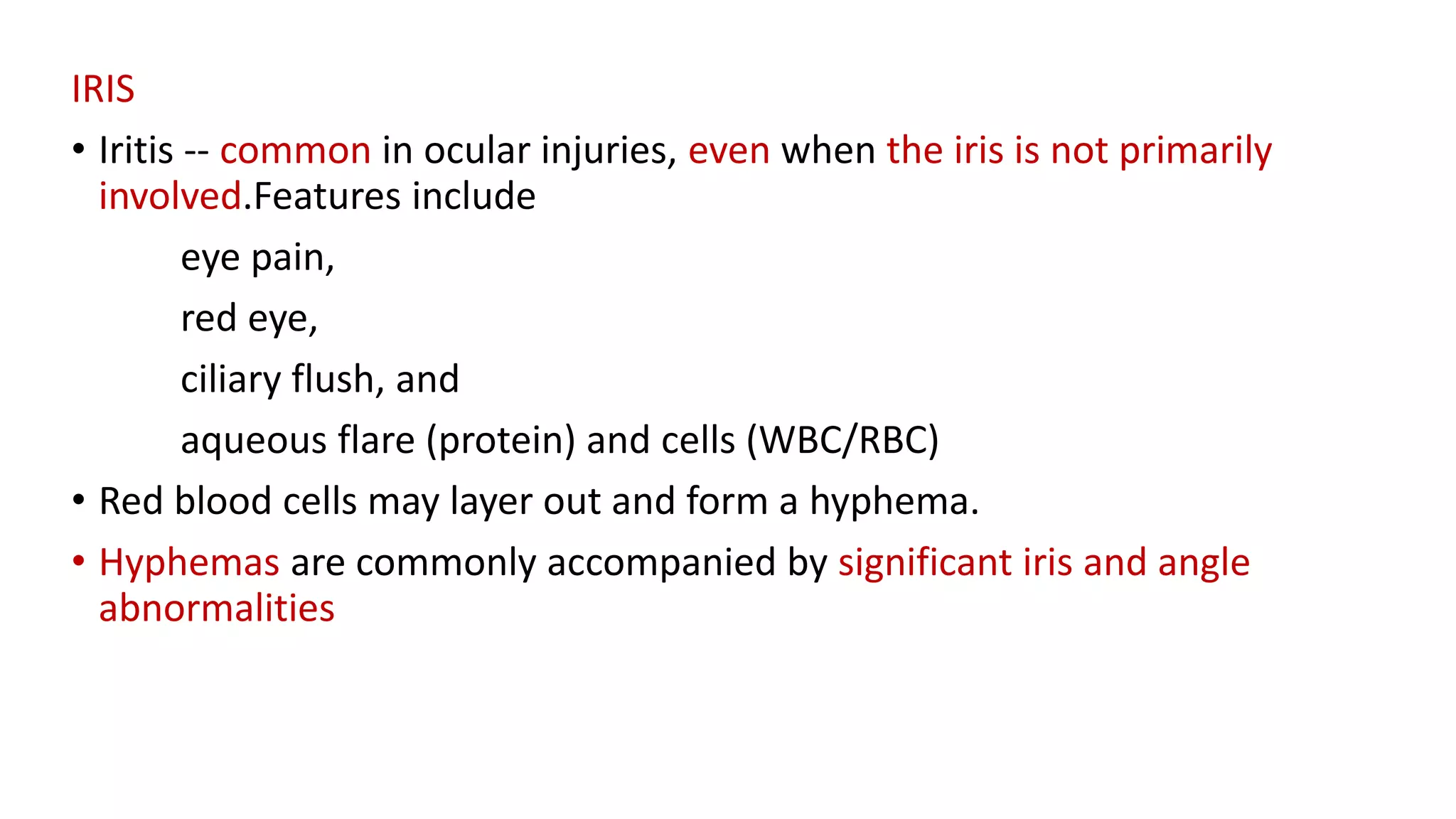 IRIS
• Iritis -- common in ocular injuries, even when the iris is not primarily
involved.Features include
eye pain,
red eye,
ciliary flush, and
aqueous flare (protein) and cells (WBC/RBC)
• Red blood cells may layer out and form a hyphema.
• Hyphemas are commonly accompanied by significant iris and angle
abnormalities
 
