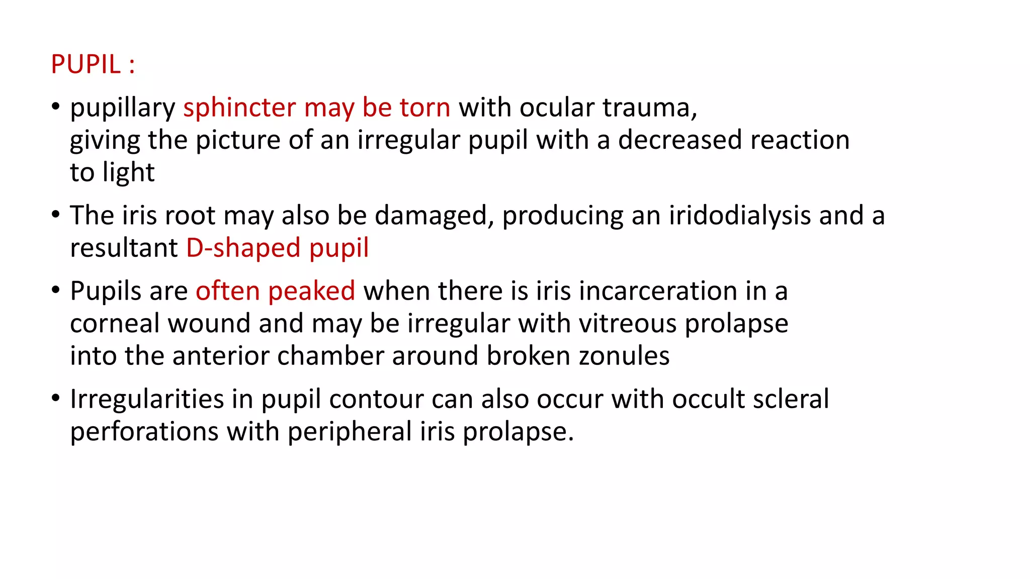 PUPIL :
• pupillary sphincter may be torn with ocular trauma,
giving the picture of an irregular pupil with a decreased reaction
to light
• The iris root may also be damaged, producing an iridodialysis and a
resultant D-shaped pupil
• Pupils are often peaked when there is iris incarceration in a
corneal wound and may be irregular with vitreous prolapse
into the anterior chamber around broken zonules
• Irregularities in pupil contour can also occur with occult scleral
perforations with peripheral iris prolapse.
 