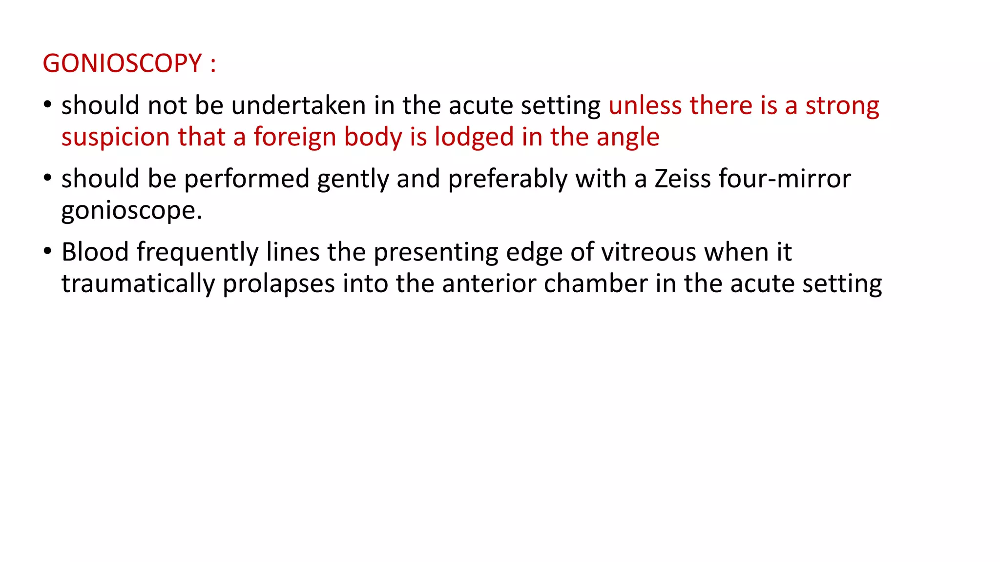 GONIOSCOPY :
• should not be undertaken in the acute setting unless there is a strong
suspicion that a foreign body is lodged in the angle
• should be performed gently and preferably with a Zeiss four-mirror
gonioscope.
• Blood frequently lines the presenting edge of vitreous when it
traumatically prolapses into the anterior chamber in the acute setting
 