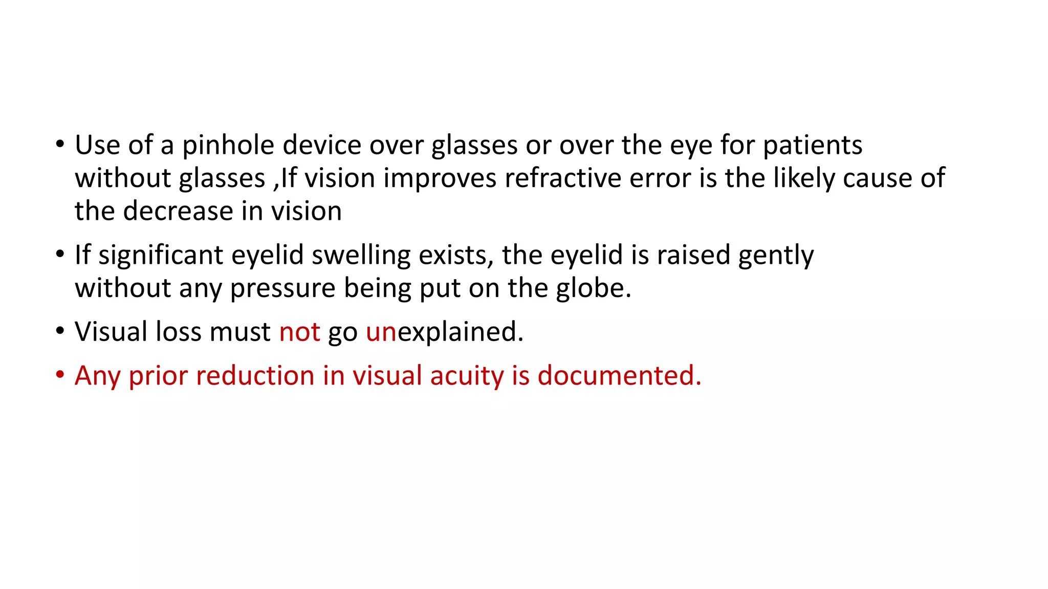 • Use of a pinhole device over glasses or over the eye for patients
without glasses ,If vision improves refractive error is the likely cause of
the decrease in vision
• If significant eyelid swelling exists, the eyelid is raised gently
without any pressure being put on the globe.
• Visual loss must not go unexplained.
• Any prior reduction in visual acuity is documented.
 