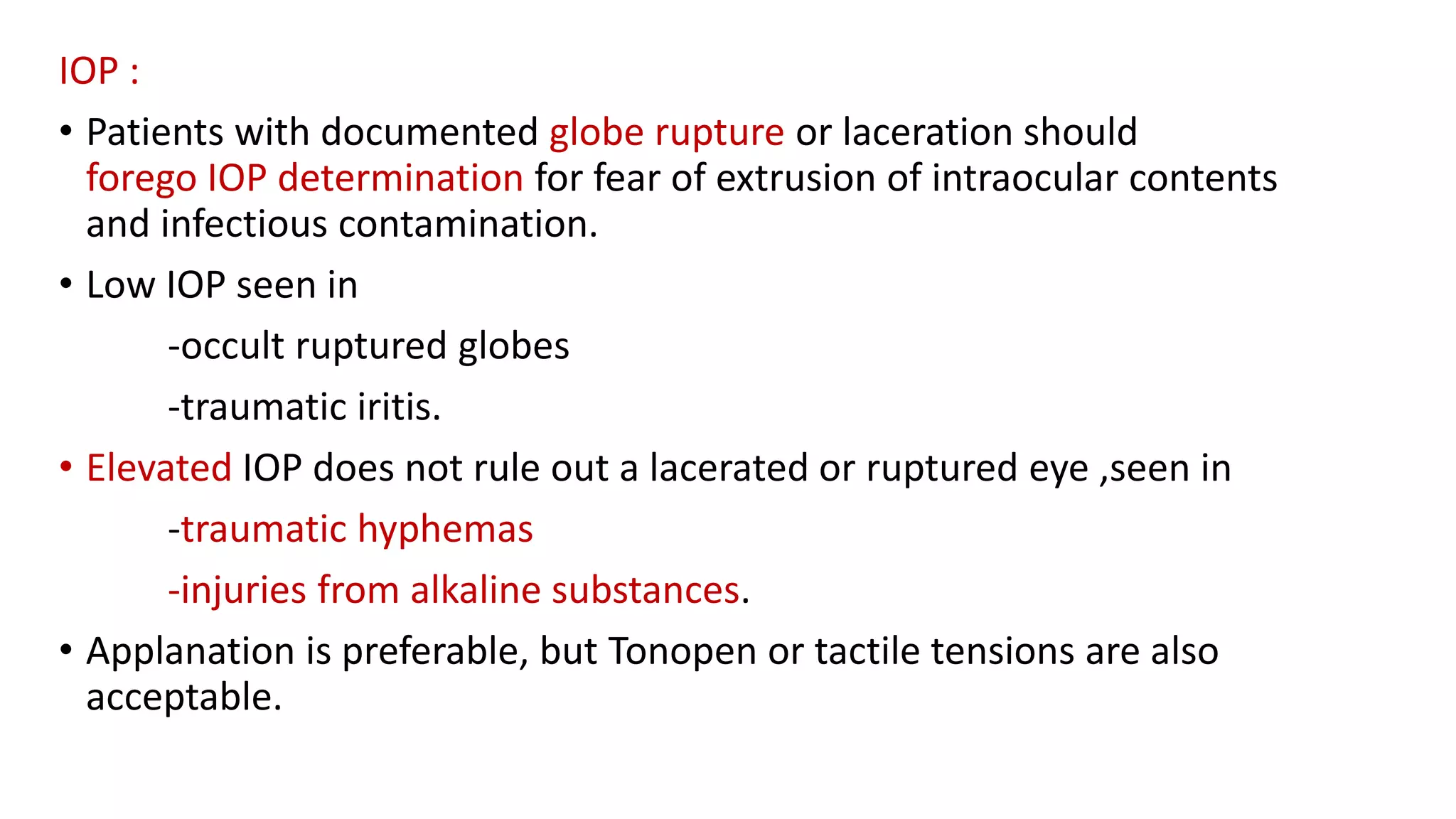 IOP :
• Patients with documented globe rupture or laceration should
forego IOP determination for fear of extrusion of intraocular contents
and infectious contamination.
• Low IOP seen in
-occult ruptured globes
-traumatic iritis.
• Elevated IOP does not rule out a lacerated or ruptured eye ,seen in
-traumatic hyphemas
-injuries from alkaline substances.
• Applanation is preferable, but Tonopen or tactile tensions are also
acceptable.
 