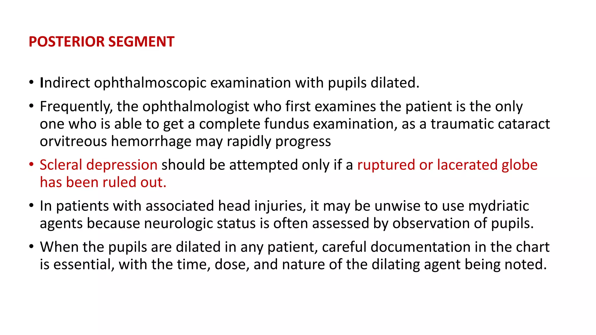 POSTERIOR SEGMENT
• Indirect ophthalmoscopic examination with pupils dilated.
• Frequently, the ophthalmologist who first examines the patient is the only
one who is able to get a complete fundus examination, as a traumatic cataract
orvitreous hemorrhage may rapidly progress
• Scleral depression should be attempted only if a ruptured or lacerated globe
has been ruled out.
• In patients with associated head injuries, it may be unwise to use mydriatic
agents because neurologic status is often assessed by observation of pupils.
• When the pupils are dilated in any patient, careful documentation in the chart
is essential, with the time, dose, and nature of the dilating agent being noted.
 