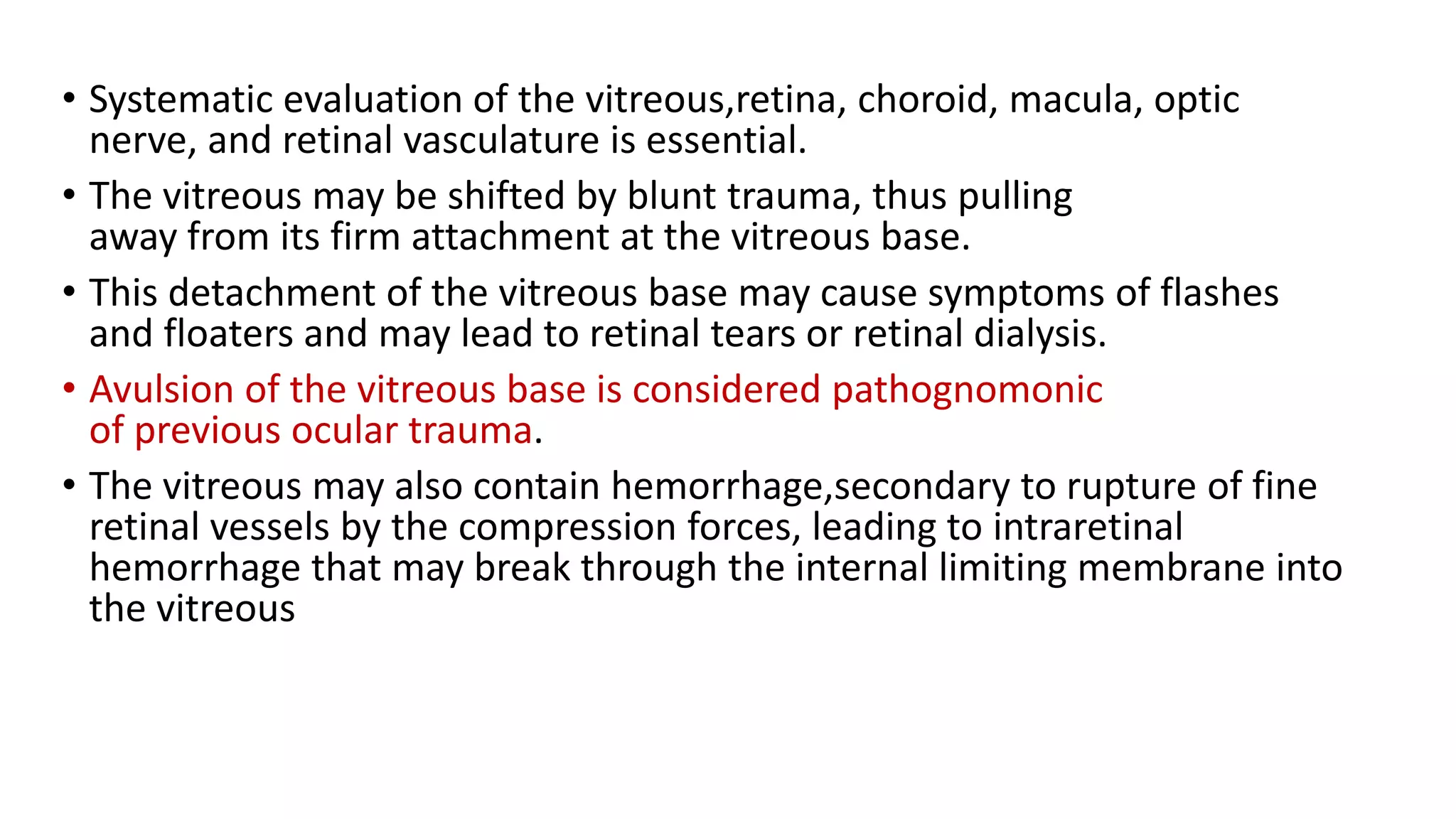 • Systematic evaluation of the vitreous,retina, choroid, macula, optic
nerve, and retinal vasculature is essential.
• The vitreous may be shifted by blunt trauma, thus pulling
away from its firm attachment at the vitreous base.
• This detachment of the vitreous base may cause symptoms of flashes
and floaters and may lead to retinal tears or retinal dialysis.
• Avulsion of the vitreous base is considered pathognomonic
of previous ocular trauma.
• The vitreous may also contain hemorrhage,secondary to rupture of fine
retinal vessels by the compression forces, leading to intraretinal
hemorrhage that may break through the internal limiting membrane into
the vitreous
 