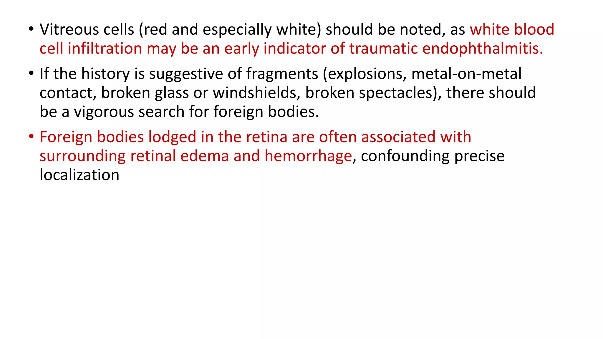 • Vitreous cells (red and especially white) should be noted, as white blood
cell infiltration may be an early indicator of traumatic endophthalmitis.
• If the history is suggestive of fragments (explosions, metal-on-metal
contact, broken glass or windshields, broken spectacles), there should
be a vigorous search for foreign bodies.
• Foreign bodies lodged in the retina are often associated with
surrounding retinal edema and hemorrhage, confounding precise
localization
 