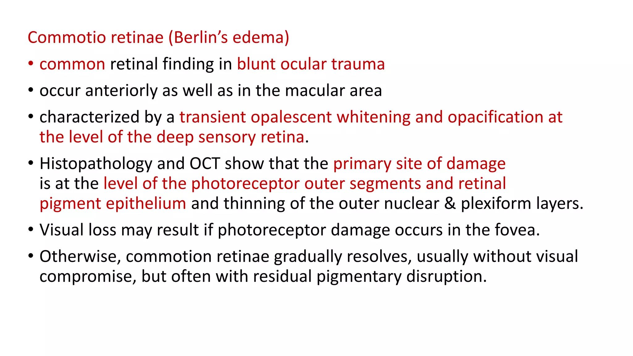 Commotio retinae (Berlin’s edema)
• common retinal finding in blunt ocular trauma
• occur anteriorly as well as in the macular area
• characterized by a transient opalescent whitening and opacification at
the level of the deep sensory retina.
• Histopathology and OCT show that the primary site of damage
is at the level of the photoreceptor outer segments and retinal
pigment epithelium and thinning of the outer nuclear & plexiform layers.
• Visual loss may result if photoreceptor damage occurs in the fovea.
• Otherwise, commotion retinae gradually resolves, usually without visual
compromise, but often with residual pigmentary disruption.
 