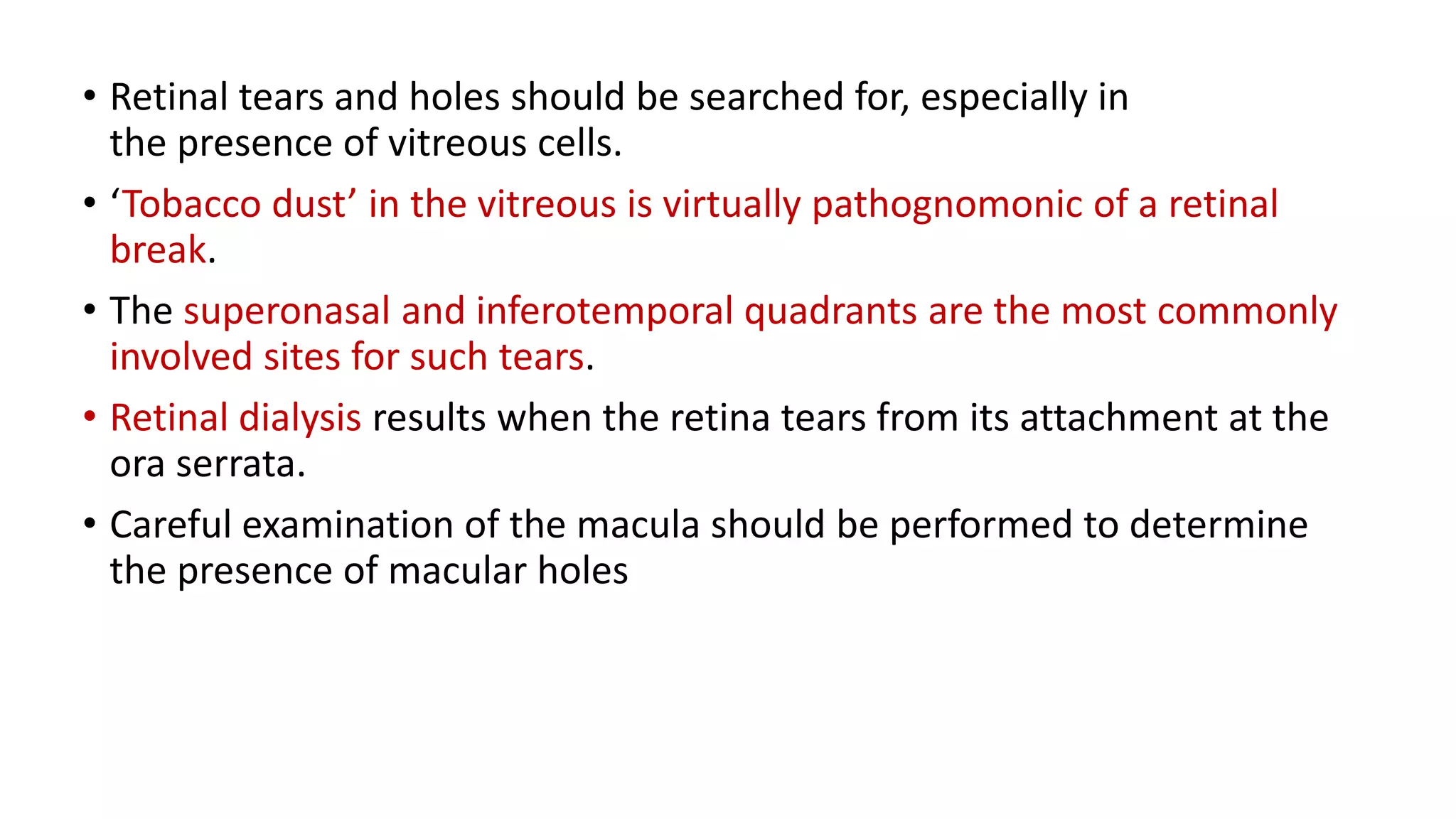 • Retinal tears and holes should be searched for, especially in
the presence of vitreous cells.
• ‘Tobacco dust’ in the vitreous is virtually pathognomonic of a retinal
break.
• The superonasal and inferotemporal quadrants are the most commonly
involved sites for such tears.
• Retinal dialysis results when the retina tears from its attachment at the
ora serrata.
• Careful examination of the macula should be performed to determine
the presence of macular holes
 
