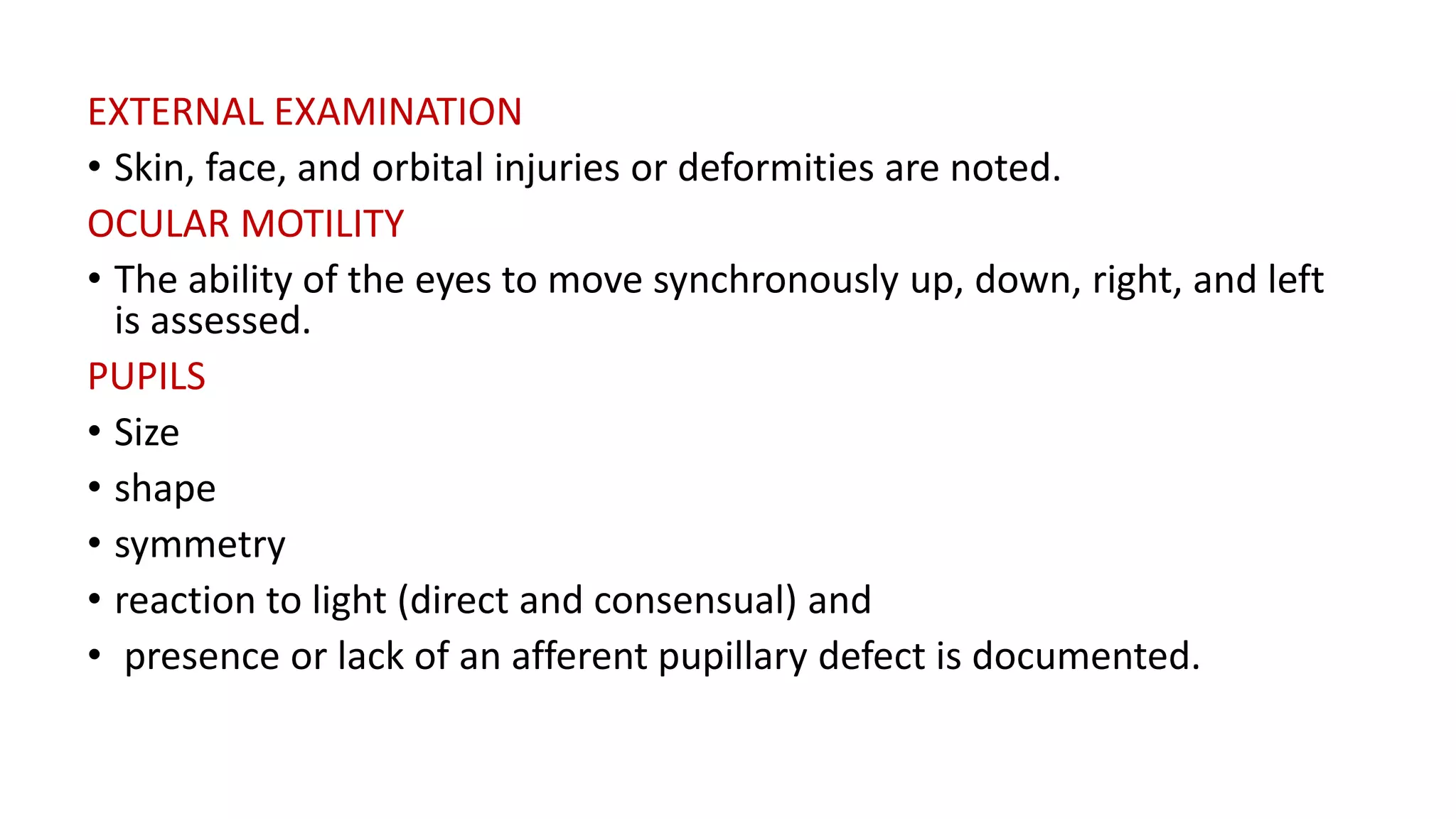 EXTERNAL EXAMINATION
• Skin, face, and orbital injuries or deformities are noted.
OCULAR MOTILITY
• The ability of the eyes to move synchronously up, down, right, and left
is assessed.
PUPILS
• Size
• shape
• symmetry
• reaction to light (direct and consensual) and
• presence or lack of an afferent pupillary defect is documented.
 