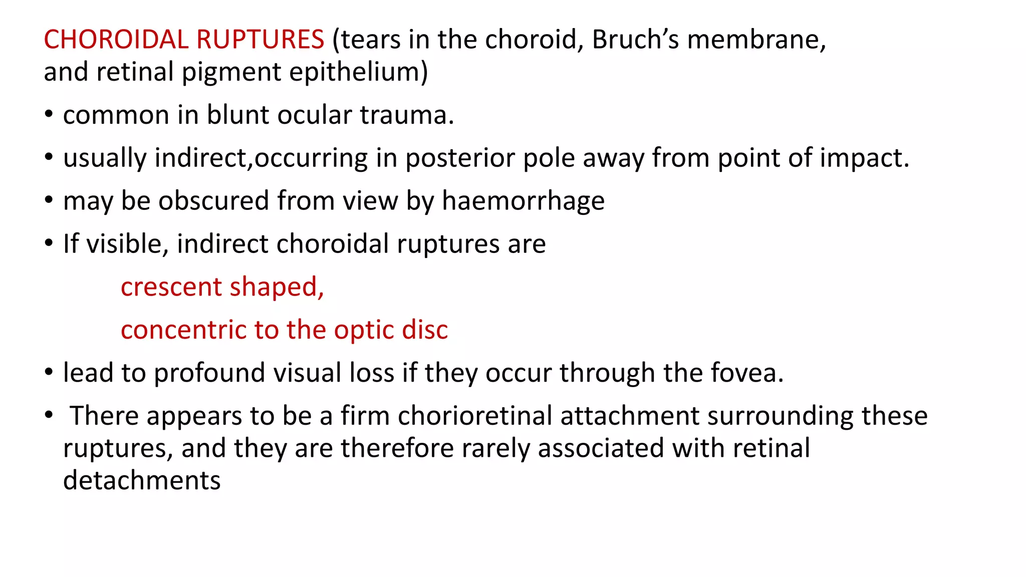 CHOROIDAL RUPTURES (tears in the choroid, Bruch’s membrane,
and retinal pigment epithelium)
• common in blunt ocular trauma.
• usually indirect,occurring in posterior pole away from point of impact.
• may be obscured from view by haemorrhage
• If visible, indirect choroidal ruptures are
crescent shaped,
concentric to the optic disc
• lead to profound visual loss if they occur through the fovea.
• There appears to be a firm chorioretinal attachment surrounding these
ruptures, and they are therefore rarely associated with retinal
detachments
 