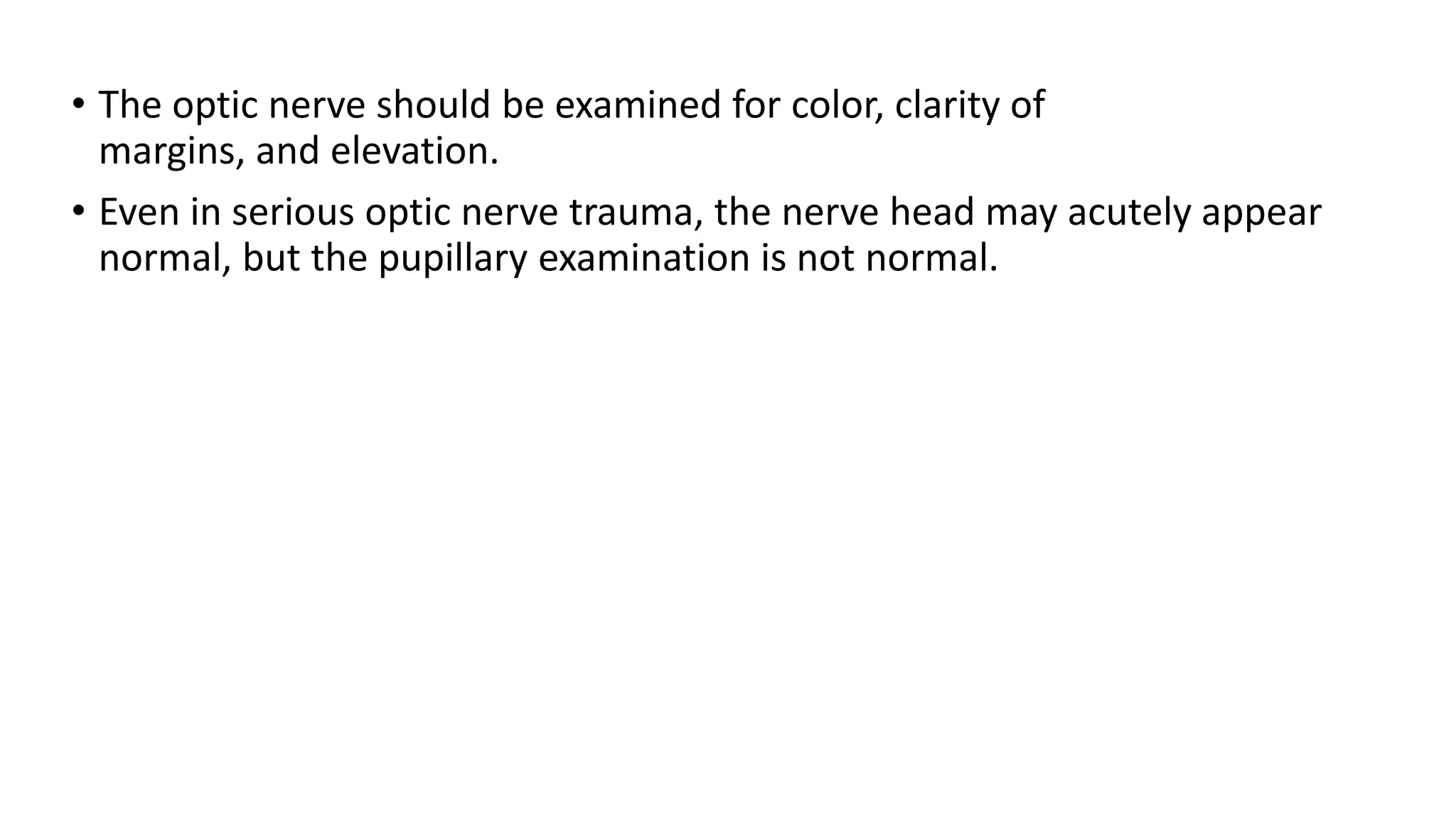 • The optic nerve should be examined for color, clarity of
margins, and elevation.
• Even in serious optic nerve trauma, the nerve head may acutely appear
normal, but the pupillary examination is not normal.
 