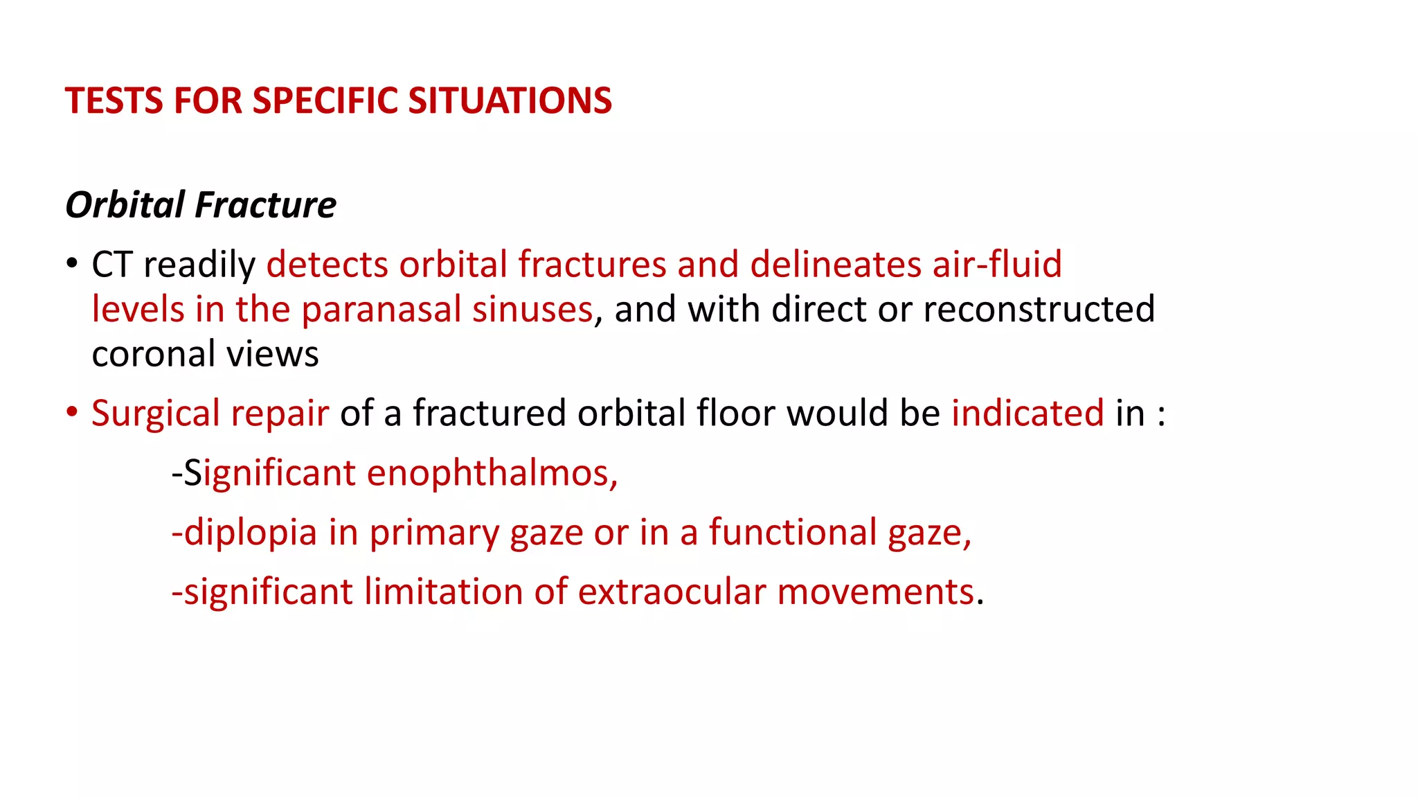 TESTS FOR SPECIFIC SITUATIONS
Orbital Fracture
• CT readily detects orbital fractures and delineates air-fluid
levels in the paranasal sinuses, and with direct or reconstructed
coronal views
• Surgical repair of a fractured orbital floor would be indicated in :
-Significant enophthalmos,
-diplopia in primary gaze or in a functional gaze,
-significant limitation of extraocular movements.
 
