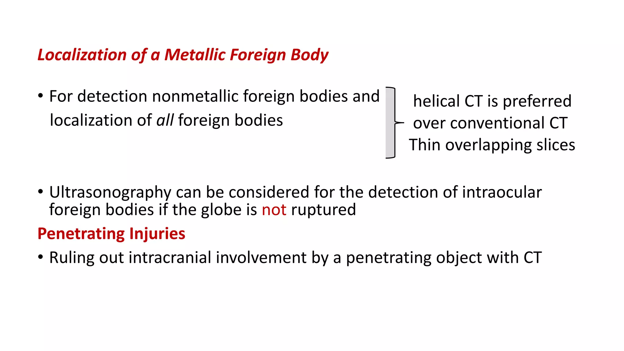 Localization of a Metallic Foreign Body
• For detection nonmetallic foreign bodies and
localization of all foreign bodies
• Ultrasonography can be considered for the detection of intraocular
foreign bodies if the globe is not ruptured
Penetrating Injuries
• Ruling out intracranial involvement by a penetrating object with CT
helical CT is preferred
over conventional CT
Thin overlapping slices
 