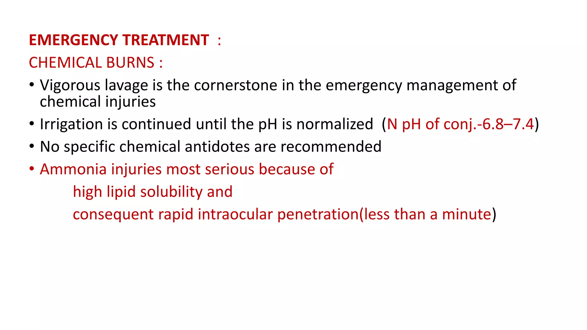 EMERGENCY TREATMENT :
CHEMICAL BURNS :
• Vigorous lavage is the cornerstone in the emergency management of
chemical injuries
• Irrigation is continued until the pH is normalized (N pH of conj.-6.8–7.4)
• No specific chemical antidotes are recommended
• Ammonia injuries most serious because of
high lipid solubility and
consequent rapid intraocular penetration(less than a minute)
 