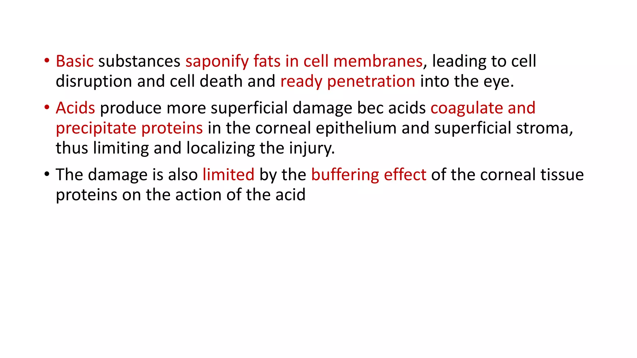 • Basic substances saponify fats in cell membranes, leading to cell
disruption and cell death and ready penetration into the eye.
• Acids produce more superficial damage bec acids coagulate and
precipitate proteins in the corneal epithelium and superficial stroma,
thus limiting and localizing the injury.
• The damage is also limited by the buffering effect of the corneal tissue
proteins on the action of the acid
 