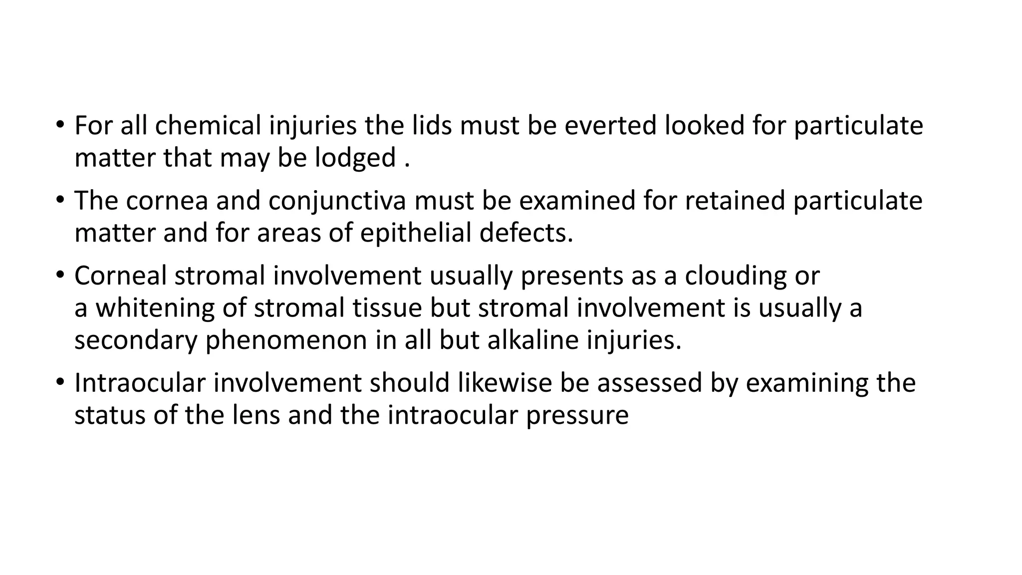 • For all chemical injuries the lids must be everted looked for particulate
matter that may be lodged .
• The cornea and conjunctiva must be examined for retained particulate
matter and for areas of epithelial defects.
• Corneal stromal involvement usually presents as a clouding or
a whitening of stromal tissue but stromal involvement is usually a
secondary phenomenon in all but alkaline injuries.
• Intraocular involvement should likewise be assessed by examining the
status of the lens and the intraocular pressure
 