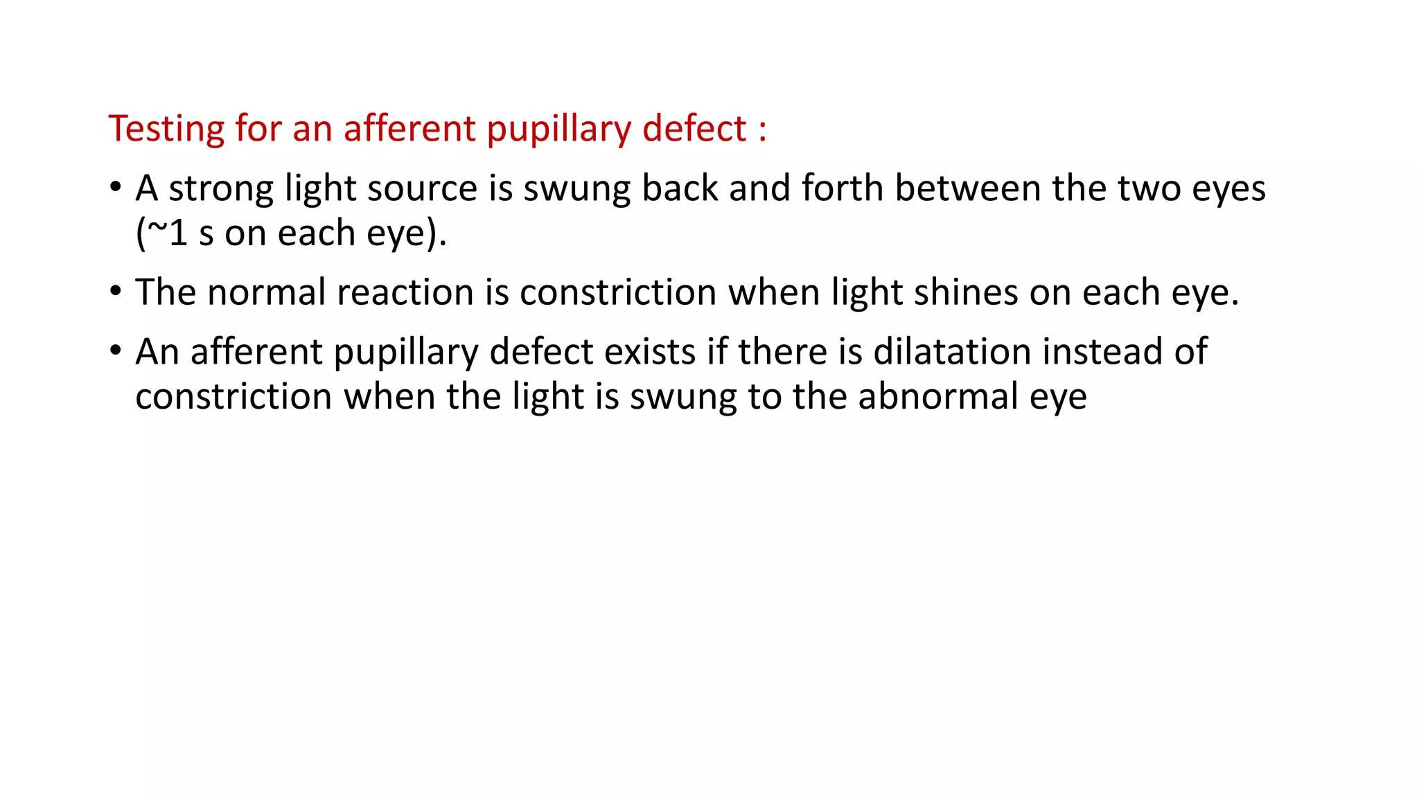 Testing for an afferent pupillary defect :
• A strong light source is swung back and forth between the two eyes
(~1 s on each eye).
• The normal reaction is constriction when light shines on each eye.
• An afferent pupillary defect exists if there is dilatation instead of
constriction when the light is swung to the abnormal eye
 