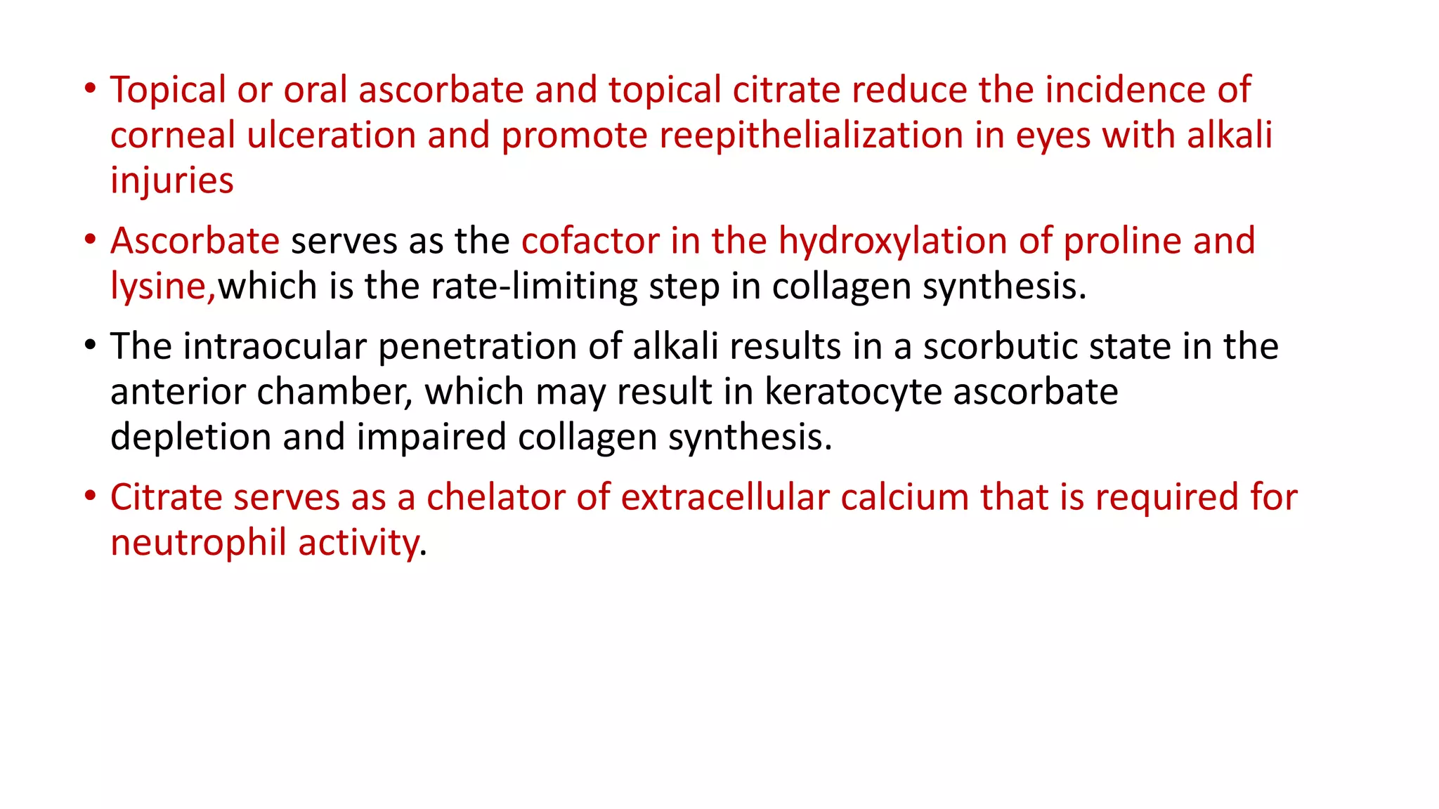 • Topical or oral ascorbate and topical citrate reduce the incidence of
corneal ulceration and promote reepithelialization in eyes with alkali
injuries
• Ascorbate serves as the cofactor in the hydroxylation of proline and
lysine,which is the rate-limiting step in collagen synthesis.
• The intraocular penetration of alkali results in a scorbutic state in the
anterior chamber, which may result in keratocyte ascorbate
depletion and impaired collagen synthesis.
• Citrate serves as a chelator of extracellular calcium that is required for
neutrophil activity.
 
